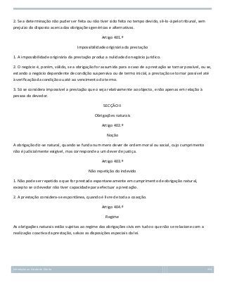 2. Se a determinação não puder ser feita ou não tiver sido feita no tempo devido, sê-lo-á pelo tribunal, sem
prejuízo do disposto acerca das obrigações genéricas e alternativas.
Artigo 401.º
Impossibilidade originária da prestação
1. A impossibilidade originária da prestação produz a nulidade do negócio jurídico.
2. O negócio é, porém, válido, se a obrigação for assumida para o caso de a prestação se tornar possível, ou se,
estando o negócio dependente de condição suspensiva ou de termo inicial, a prestação se tornar possível até
à verificação da condição ou até ao vencimento do termo.
3. Só se considera impossível a prestação que o seja relativamente ao objecto, e não apenas em relação à
pessoa do devedor.
SECÇÃO II
Obrigações naturais
Artigo 402.º
Noção
A obrigação diz-se natural, quando se funda num mero dever de ordem moral ou social, cujo cumprimento
não é judicialmente exigível, mas corresponde a um dever de justiça.
Artigo 403.º
Não repetição do indevido
1. Não pode ser repetido o que for prestado espontaneamente em cumprimento de obrigação natural,
excepto se o devedor não tiver capacidade para efectuar a prestação.
2. A prestação considera-se espontânea, quando é livre de toda a coacção.
Artigo 404.º
Regime
As obrigações naturais estão sujeitas ao regime das obrigações civis em tudo o que não se relacione com a
realização coactiva da prestação, salvas as disposições especiais da lei.

Introdução ao Estudo do Direito

153

 