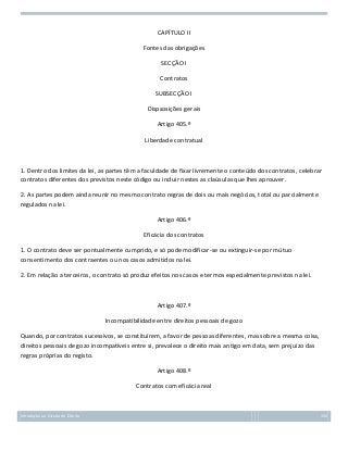 CAPÍTULO II
Fontes das obrigações
SECÇÃO I
Contratos
SUBSECÇÃO I
Dispsosições gerais
Artigo 405.º
Liberdade contratual

1. Dentro dos limites da lei, as partes têm a faculdade de fixar livremente o conteúdo dos contratos, celebrar
contratos diferentes dos previstos neste código ou incluir nestes as claúsulas que lhes aprouver.
2. As partes podem ainda reunir no mesmo contrato regras de dois ou mais negócios, total ou parcialmente
regulados na lei.
Artigo 406.º
Eficácia dos contratos
1. O contrato deve ser pontualmente cumprido, e só pode modificar-se ou extinguir-se por mútuo
consentimento dos contraentes ou nos casos admitidos na lei.
2. Em relação a terceiros, o contrato só produz efeitos nos casos e termos especialmente previstos na lei.

Artigo 407.º
Incompatibilidade entre direitos pessoais de gozo
Quando, por contratos sucessivos, se constituírem, a favor de pessoas diferentes, mas sobre a mesma coisa,
direitos pessoais de gozo incompatíveis entre si, prevalece o direito mais antigo em data, sem prejuízo das
regras próprias do registo.
Artigo 408.º
Contratos com eficácia real

Introdução ao Estudo do Direito

154

 