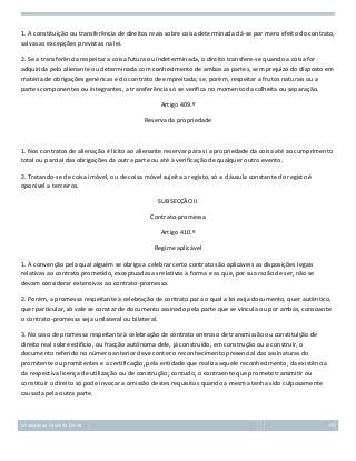 1. A constituição ou transferência de direitos reais sobre coisa determinada dá-se por mero efeito do contrato,
salvas as excepções previstas na lei.
2. Se a transferência respeitar a coisa futura ou indeterminada, o direito transfere-se quando a coisa for
adquirida pelo alienante ou determinada com conhecimento de ambas as partes, sem prejuízo do disposto em
matéria de obrigações genéricas e do contrato de empreitada; se, porém, respeitar a frutos naturais ou a
partes componentes ou integrantes, a transferência só se verifica no momento da colheita ou separação.
Artigo 409.º
Reserva da propriedade

1. Nos contratos de alienação é lícito ao alienante reservar para si a propriedade da coisa até ao cumprimento
total ou parcial das obrigações da outra parte ou até à verificação de qualquer outro evento.
2. Tratando-se de coisa imóvel, ou de coisa móvel sujeita a registo, só a cláusula constante do registo é
oponível a terceiros.
SUBSECÇÃO II
Contrato-promessa
Artigo 410.º
Regime aplicável
1. À convenção pela qual alguém se obriga a celebrar certo contrato são aplicáveis as disposições legais
relativas ao contrato prometido, exceptuadas as relativas à forma e as que, por sua razão de ser, não se
devam considerar extensivas ao contrato-promessa.
2. Porém, a promessa respeitante à celebração de contrato para o qual a lei exija documento, quer autêntico,
quer particular, só vale se constar de documento assinado pela parte que se vincula ou por ambas, consoante
o contrato-promessa seja unilateral ou bilateral.
3. No caso de promessa respeitante à celebração de contrato oneroso de transmissão ou constituição de
direito real sobre edifício, ou fracção autónoma dele, já construído, em construção ou a construir, o
documento referido no número anterior deve conter o reconhecimento presencial das assinaturas do
promitente ou promitentes e a certificação, pela entidade que realiza aquele reconhecimento, da existência
da respectiva licença de utilização ou de construção; contudo, o contraente que promete transmitir ou
constituir o direito só pode invocar a omissão destes requisitos quando a mesma tenha sido culposamente
causada pela outra parte.

Introdução ao Estudo do Direito

155

 