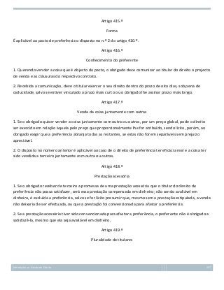 Artigo 415.º
Forma
É aplicável ao pacto de preferência o disposto no n.º 2 do artigo 410.º.
Artigo 416.º
Conhecimento do preferente
1. Querendo vender a coisa que é objecto do pacto, o obrigado deve comunicar ao titular do direito o projecto
de venda e as cláusulas do respectivo contrato.
2. Recebida a comunicação, deve o titular exercer o seu direito dentro do prazo de oito dias, sob pena de
caducidade, salvo se estiver vinculado a prazo mais curto ou o obrigado lhe assinar prazo mais longo.
Artigo 417.º
Venda da coisa juntamente com outras
1. Se o obrigado quiser vender a coisa juntamente com outra ou outras, por um preço global, pode o direito
ser exercido em relação àquela pelo preço que proporcionalmente lhe for atribuído, sendo lícito, porém, ao
obrigado exigir que a preferência abranja todas as restantes, se estas não forem separáveis sem prejuízo
apreciável.
2. O disposto no número anterior é aplicável ao caso de o direito de preferência ter eficácia real e a coisa ter
sido vendida a terceiro juntamente com outra ou outras.
Artigo 418.º
Prestação acessória
1. Se o obrigado receber de terceiro a promessa de uma prestação acessória que o titular do direito de
preferência não possa satisfazer, será essa prestação compensada em dinheiro; não sendo avaliável em
dinheiro, é excluída a preferência, salvo se for lícito presumir que, mesmo sem a prestação estipulada, a venda
não deixaria de ser efectuada, ou que a prestação foi convencionada para afastar a preferência.
2. Se a prestação acessória tiver sido convencionada para afastar a preferência, o preferente não é obrigado a
satisfazê-la, mesmo que ela seja avaliável em dinheiro.
Artigo 419.º
Pluralidade de titulares

Introdução ao Estudo do Direito

157

 