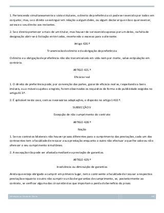 1. Pertencendo simultaneamente a vários titulares, o direito de preferência só pode ser exercido por todos em
conjunto; mas, se o direito se extinguir em relação a algum deles, ou algum declarar que não o quer exercer,
acresce o seu direito aos restantes.
2. Se o direito pertencer a mais de um titular, mas houver de ser exercido apenas por um deles, na falta de
designação abrir-se-á licitação entre todos, revertendo o excesso para o alienante.
Artigo 420.º
Transmissão do direito e da obrigação de preferência
O direito e a obrigação de preferência não são transmissíveis em vida nem por morte, salvo estipulação em
contrário.
ARTIGO 421.º
Eficácia real
1. O direito de preferência pode, por convenção das partes, gozar de eficácia real se, respeitando a bens
imóveis, ou a móveis sujeitos a registo, forem observados os requisitos de forma e de publicidade exigidos no
artigo 413.º.
2. É aplicável neste caso, com as necessárias adaptações, o disposto no artigo 1410.º.
SUBSECÇÃO V
Excepção de não cumprimento do contrato
ARTIGO 428.º
Noção
1. Se nos contratos bilaterais não houver prazos diferentes para o cumprimento das prestações, cada um dos
contraentes tem a faculdade de recusar a sua prestação enquanto o outro não efectuar a que lhe cabe ou não
oferecer o seu cumprimento simultâneo.
2. A excepção não pode ser afastada mediante a prestação de garantias.
ARTIGO 429.º
Insolvência ou diminuição de garantias
Ainda que esteja obrigado a cumprir em primeiro lugar, tem o contraente a faculdade de recusar a respectiva
prestação enquanto o outro não cumprir ou não der garantias de cumprimento, se, posteriormente ao
contrato, se verificar alguma das circunstâncias que importam a perda do benefício do prazo.

Introdução ao Estudo do Direito

158

 