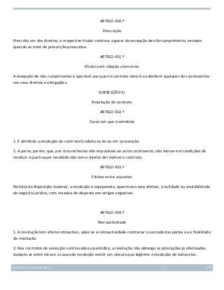 ARTIGO 430.º
Prescrição
Prescrito um dos direitos, o respectivo titular continua a gozar da excepção de não cumprimento, excepto
quando se trate de prescrição presuntiva.
ARTIGO 431.º
Eficácia em relação a terceiros
A excepção de não cumprimento é oponível aos que no contrato vierem a substituir qualquer dos contraentes
nos seus direitos e obrigações.
SUBSECÇÃO VI
Resolução do contrato
ARTIGO 432.º
Casos em que é admitida

1. É admitida a resolução do contrato fundada na lei ou em convenção.
2. A parte, porém, que, por circunstâncias não imputáveis ao outro contraente, não estiver em condições de
restituir o que houver recebido não tem o direito de resolver o contrato.
ARTIGO 433.º
Efeitos entre as partes
Na falta de disposição especial, a resolução é equiparada, quanto aos seus efeitos, à nulidade ou anulabilidade
do negócio jurídico, com ressalva do disposto nos artigos seguintes.

ARTIGO 434.º
Retroactividade
1. A resolução tem efeito retroactivo, salvo se a retroactividade contrariar a vontade das partes ou a finalidade
da resolução.
2. Nos contratos de execução continuada ou periódica, a resolução não abrange as prestações já efectuadas,
excepto se entre estas e a causa de resolução existir um vínculo que legitime a resolução de todas elas.
Introdução ao Estudo do Direito

159

 
