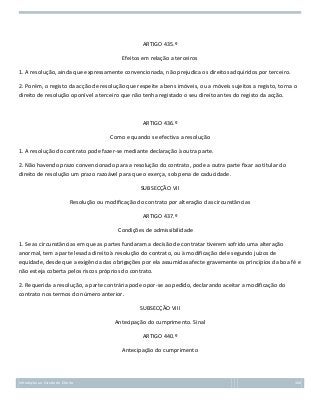 ARTIGO 435.º
Efeitos em relação a terceiros
1. A resolução, ainda que expressamente convencionada, não prejudica os direitos adquiridos por terceiro.
2. Porém, o registo da acção de resolução que respeite a bens imóveis, ou a móveis sujeitos a registo, torna o
direito de resolução oponível a terceiro que não tenha registado o seu direito antes do registo da acção.

ARTIGO 436.º
Como e quando se efectiva a resolução
1. A resolução do contrato pode fazer-se mediante declaração à outra parte.
2. Não havendo prazo convencionado para a resolução do contrato, pode a outra parte fixar ao titular do
direito de resolução um prazo razoável para que o exerça, sob pena de caducidade.
SUBSECÇÃO VII
Resolução ou modificação do contrato por alteração das circunstâncias
ARTIGO 437.º
Condições de admissibilidade
1. Se as circunstâncias em que as partes fundaram a decisão de contratar tiverem sofrido uma alteração
anormal, tem a parte lesada direito à resolução do contrato, ou à modificação dele segundo juízos de
equidade, desde que a exigência das obrigações por ela assumidas afecte gravemente os princípios da boa fé e
não esteja coberta pelos riscos próprios do contrato.
2. Requerida a resolução, a parte contrária pode opor-se ao pedido, declarando aceitar a modificação do
contrato nos termos do número anterior.
SUBSECÇÃO VIII
Antecipação do cumprimento. Sinal
ARTIGO 440.º
Antecipação do cumprimento

Introdução ao Estudo do Direito

160

 