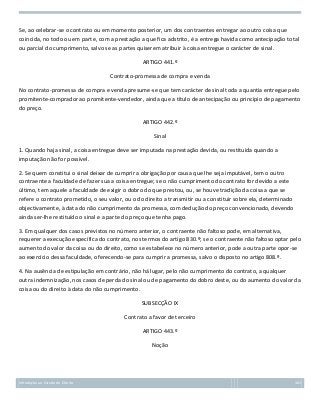 Se, ao celebrar-se o contrato ou em momento posterior, um dos contraentes entregar ao outro coisa que
coincida, no todo ou em parte, com a prestação a que fica adstrito, é a entrega havida como antecipação total
ou parcial do cumprimento, salvo se as partes quiserem atribuir à coisa entregue o carácter de sinal.
ARTIGO 441.º
Contrato-promessa de compra e venda
No contrato-promessa de compra e venda presume-se que tem carácter de sinal toda a quantia entregue pelo
promitente-comprador ao promitente-vendedor, ainda que a título de antecipação ou princípio de pagamento
do preço.
ARTIGO 442.º
Sinal
1. Quando haja sinal, a coisa entregue deve ser imputada na prestação devida, ou restituída quando a
imputação não for possível.
2. Se quem constitui o sinal deixar de cumprir a obrigação por causa que lhe seja imputável, tem o outro
contraente a faculdade de fazer sua a coisa entregue; se o não cumprimento do contrato for devido a este
último, tem aquele a faculdade de exigir o dobro do que prestou, ou, se houve tradição da coisa a que se
refere o contrato prometido, o seu valor, ou o do direito a transmitir ou a constituir sobre ela, determinado
objectivamente, à data do não cumprimento da promessa, com dedução do preço convencionado, devendo
ainda ser-lhe restituído o sinal e a parte do preço que tenha pago.
3. Em qualquer dos casos previstos no número anterior, o contraente não faltoso pode, em alternativa,
requerer a execução específica do contrato, nos termos do artigo 830.º; se o contraente não faltoso optar pelo
aumento do valor da coisa ou do direito, como se estabelece no número anterior, pode a outra parte opor-se
ao exercício dessa faculdade, oferecendo-se para cumprir a promessa, salvo o disposto no artigo 808.º.
4. Na ausência de estipulação em contrário, não há lugar, pelo não cumprimento do contrato, a qualquer
outra indemnização, nos casos de perda do sinal ou de pagamento do dobro deste, ou do aumento do valor da
coisa ou do direito à data do não cumprimento.
SUBSECÇÃO IX
Contrato a favor de terceiro
ARTIGO 443.º
Noção

Introdução ao Estudo do Direito

161

 