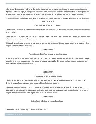 1. Por meio de contrato, pode uma das partes assumir perante outra, que tenha na promessa um interesse
digno de protecção legal, a obrigação de efectuar uma prestação a favor de terceiro, estranho ao negócio; dizse promitente a parte que assume a obrigação e promissário o contraente a quem a promessa é feita.
2. Por contrato a favor de terceiro, têm as partes ainda a possibilidade de remitir dívidas ou ceder créditos, e
bARTIGO 444.º
Direitos do terceiro e do promissário
1. O terceiro a favor de quem for convencionada a promessa adquire direito à prestação, independentemente
de aceitação.
2. O promissário tem igualmente o direito de exigir do promitente o cumprimento da promessa, a não ser que
outra tenha sido a vontade dos contraentes.
3. Quando se trate da promessa de exonerar o promissário de uma dívida para com terceiro, só àquele é lícito
exigir o cumprimento da promessa.
ARTIGO 445.º
Prestações em benefício de pessoa indeterminada
Se a prestação for estipulada em benefício de um conjunto indeterminado de pessoas ou no interesse público,
o direito de a reclamar pertence não só ao promissário ou seus herdeiros, como às entidades competentes
para defender os interesses em causa.

ARTIGO 446.º
Direitos dos herdeiros do promissário
1. Nem os herdeiros do promissário, nem as entidades a que o Artigo anterior se refere, podem dispor do
direito à prestação ou autorizar qualquer modificação do seu objecto.
2. Quando a prestação se torne impossível por causa imputável ao promitente, têm os herdeiros do
promissário, bem como as entidades competentes para reclamar o cumprimento da prestação, o direito de
exigir a correspondente indemnização, para os fins convencionados.
ARTIGO 447.º
Rejeição ou adesão do terceiro beneficiário

1. O terceiro pode rejeitar a promessa ou aderir a ela.
Introdução ao Estudo do Direito

162

 