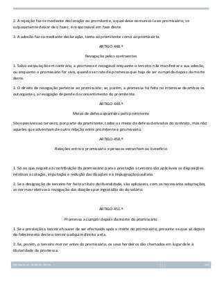 2. A rejeição faz-se mediante declaração ao promitente, o qual deve comunicá-la ao promissário; se
culposamente deixar de o fazer, é responsável em face deste.
3. A adesão faz-se mediante declaração, tanto ao promitente como ao promissário.
ARTIGO 448.º
Revogação pelos contraentes
1. Salvo estipulação em contrário, a promessa é revogável enquanto o terceiro não manifestar a sua adesão,
ou enquanto o promissário for vivo, quando se trate de promessa que haja de ser cumprida depois da morte
deste.
2. O direito de revogação pertence ao promissário; se, porém, a promessa foi feita no interesse de ambos os
outorgantes, a revogação depende do consentimento do promitente.
ARTIGO 449.º
Meios de defesa oponíveis pelo promitente
São oponíveis ao terceiro, por parte do promitente, todos os meios de defesa derivados do contrato, mas não
aqueles que advenham de outra relação entre promitente e promissário.
ARTIGO 450.º
Relações entre o promissário e pessoas estranham ao benefício

1. Só no que respeita à contribuição do promissário para a prestação a terceiro são aplicáveis as disposições
relativas à colação, imputação e redução das doações e à impugnação pauliana.
2. Se a designação de terceiro for feita a título de liberalidade, são aplicáveis, com as necessárias adaptações,
as normas relativas à revogação das doações por ingratidão do donatário.

ARTIGO 451.º
Promessa a cumprir depois da morte do promissário
1. Se a prestação a terceiro houver de ser efectuada após a morte do promissário, presume-se que só depois
do falecimento deste o terceiro adquire direito a ela.
2. Se, porém, o terceiro morrer antes do promissário, os seus herdeiros são chamados em lugar dele à
titularidade da promessa.
Introdução ao Estudo do Direito

163

 