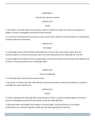 SUBSECÇÃO X
Contrato para pessoa a nomear
ARTIGO 452.º
Noção
1. Ao celebrar o contrato, pode uma das partes reservar o direito de nomear um terceiro que adquira os
direitos e assuma as obrigações provenientes desse contrato.
2. A reserva de nomeação não é possível nos casos em que não é admitida a representação ou é indispensável
a determinação dos contraentes.
ARTIGO 453.º
Nomeação
1. A nomeação deve ser feita mediante declaração por escrito ao outro contraente, dentro do prazo
convencionado ou, na falta de convenção, dentro dos cinco dias posteriores à celebração do contrato.
2. A declaração de nomeação deve ser acompanhada, sob pena de ineficácia, do instrumento de ratificação do
contrato ou de procuração anterior à celebração deste.

ARTIGO 454.º
Forma da ratificação
1. A ratificação deve constar de documento escrito.
2. Se, porém, o contrato tiver sido celebrado por meio de documento de maior força probatória, necessita a
ratificação de revestir igual forma.
ARTIGO 455.º
Efeitos
1. Sendo a declaração de nomeação feita nos termos do art. 453.º, a pessoa nomeada adquire os direitos e
assume as obrigações provenientes do contrato a partir da celebração dele.
2. Não sendo feita a declaração de nomeação nos termos legais, o contrato produz os seus efeitos
relativamente ao contraente originário, desde que não haja estipulação em contrário.

Introdução ao Estudo do Direito

164

 