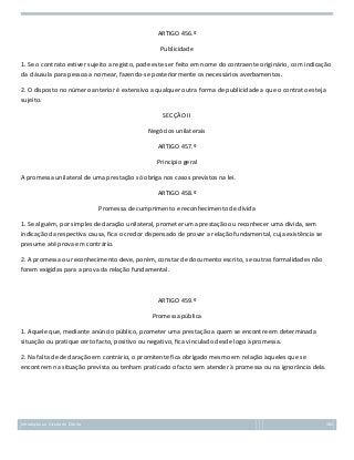 ARTIGO 456.º
Publicidade
1. Se o contrato estiver sujeito a registo, pode este ser feito em nome do contraente originário, com indicação
da cláusula para pessoa a nomear, fazendo-se posteriormente os necessários averbamentos.
2. O disposto no número anterior é extensivo a qualquer outra forma de publicidade a que o contrato esteja
sujeito.
SECÇÃO II
Negócios unilaterais
ARTIGO 457.º
Princípio geral
A promessa unilateral de uma prestação só obriga nos casos previstos na lei.
ARTIGO 458.º
Promessa de cumprimento e reconhecimento de dívida
1. Se alguém, por simples declaração unilateral, prometer uma prestação ou reconhecer uma dívida, sem
indicação da respectiva causa, fica o credor dispensado de provar a relação fundamental, cuja existência se
presume até prova em contrário.
2. A promessa ou reconhecimento deve, porém, constar de documento escrito, se outras formalidades não
forem exigidas para a prova da relação fundamental.

ARTIGO 459.º
Promessa pública
1. Aquele que, mediante anúncio público, prometer uma prestação a quem se encontre em determinada
situação ou pratique certo facto, positivo ou negativo, fica vinculado desde logo à promessa.
2. Na falta de declaração em contrário, o promitente fica obrigado mesmo em relação àqueles que se
encontrem na situação prevista ou tenham praticado o facto sem atender à promessa ou na ignorância dela.

Introdução ao Estudo do Direito

165

 