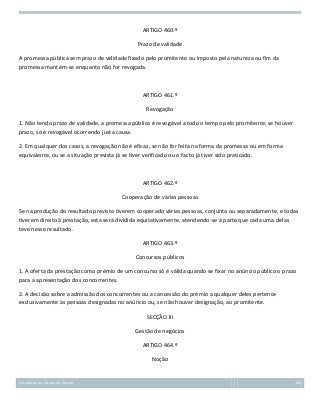 ARTIGO 460.º
Prazo de validade
A promessa pública sem prazo de validade fixado pelo promitente ou imposto pela natureza ou fim da
promessa mantém-se enquanto não for revogada.

ARTIGO 461.º
Revogação
1. Não tendo prazo de validade, a promessa pública é revogável a todo o tempo pelo promitente; se houver
prazo, só é revogável ocorrendo justa causa.
2. Em qualquer dos casos, a revogação não é eficaz, se não for feita na forma da promessa ou em forma
equivalente, ou se a situação prevista já se tiver verificado ou o facto já tiver sido praticado.

ARTIGO 462.º
Cooperação de várias pessoas
Se na produção do resultado previsto tiverem cooperado várias pessoas, conjunta ou separadamente, e todas
tiverem direito à prestação, esta será dividida equitativamente, atendendo-se à parte que cada uma delas
teve nesse resultado.
ARTIGO 463.º
Concursos públicos
1. A oferta da prestação como prémio de um concurso só é válida quando se fixar no anúncio público o prazo
para a apresentação dos concorrentes.
2. A decisão sobre a admissão dos concorrentes ou a concessão do prémio a qualquer deles pertence
exclusivamente às pessoas designadas no anúncio ou, se não houver designação, ao promitente.
SECÇÃO III
Gestão de negócios
ARTIGO 464.º
Noção

Introdução ao Estudo do Direito

166

 