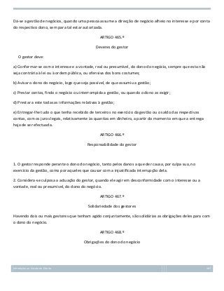 Dá-se a gestão de negócios, quando uma pessoa assume a direcção de negócio alheio no interesse e por conta
do respectivo dono, sem para tal estar autorizada.
ARTIGO 465.º
Deveres do gestor
O gestor deve:
a) Conformar-se com o interesse e a vontade, real ou presumível, do dono do negócio, sempre que esta não
seja contrária à lei ou à ordem pública, ou ofensiva dos bons costumes;
b) Avisar o dono do negócio, logo que seja possível, de que assumiu a gestão;
c) Prestar contas, findo o negócio ou interrompida a gestão, ou quando o dono as exigir;
d) Prestar a este todas as informações relativas à gestão;
e) Entregar-lhe tudo o que tenha recebido de terceiros no exercício da gestão ou o saldo das respectivas
contas, com os juros legais, relativamente às quantias em dinheiro, a partir do momento em que a entrega
haja de ser efectuada.
ARTIGO 466.º
Responsabilidade do gestor

1. O gestor responde perante o dono do negócio, tanto pelos danos a que der causa, por culpa sua, no
exercício da gestão, como por aqueles que causar com a injustificada interrupção dela.
2. Considera-se culposa a actuação do gestor, quando ele agir em desconformidade com o interesse ou a
vontade, real ou presumível, do dono do negócio.
ARTIGO 467.º
Solidariedade dos gestores
Havendo dois ou mais gestores que tenham agido conjuntamente, são solidárias as obrigações deles para com
o dono do negócio.
ARTIGO 468.º
Obrigações do dono do negócio

Introdução ao Estudo do Direito

167

 