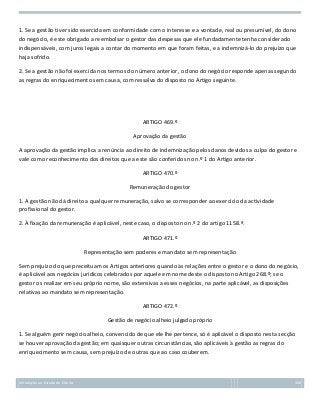1. Se a gestão tiver sido exercida em conformidade com o interesse e a vontade, real ou presumível, do dono
do negócio, é este obrigado a reembolsar o gestor das despesas que ele fundadamente tenha considerado
indispensáveis, com juros legais a contar do momento em que foram feitas, e a indemnizá-lo do prejuízo que
haja sofrido.
2. Se a gestão não foi exercida nos termos do número anterior, o dono do negócio responde apenas segundo
as regras do enriquecimento sem causa, com ressalva do disposto no Artigo seguinte.

ARTIGO 469.º
Aprovação da gestão
A aprovação da gestão implica a renúncia ao direito de indemnização pelos danos devidos a culpa do gestor e
vale como reconhecimento dos direitos que a este são conferidos no n.º 1 do Artigo anterior.
ARTIGO 470.º
Remuneração do gestor
1. A gestão não dá direito a qualquer remuneração, salvo se corresponder ao exercício da actividade
profissional do gestor.
2. À fixação da remuneração é aplicável, neste caso, o disposto no n.º 2 do artigo 1158.º.
ARTIGO 471.º
Representação sem poderes e mandato sem representação
Sem prejuízo do que preceituam os Artigos anteriores quando às relações entre o gestor e o dono do negócio,
é aplicável aos negócios jurídicos celebrados por aquele em nome deste o disposto no Artigo 268.º; se o
gestor os realizar em seu próprio nome, são extensivas a esses negócios, na parte aplicável, as disposições
relativas ao mandato sem representação.
ARTIGO 472.º
Gestão de negócio alheio julgado próprio
1. Se alguém gerir negócio alheio, convencido de que ele lhe pertence, só é aplicável o disposto nesta secção
se houver aprovação da gestão; em quaisquer outras circunstâncias, são aplicáveis à gestão as regras do
enriquecimento sem causa, sem prejuízo de outras que ao caso couberem.

Introdução ao Estudo do Direito

168

 