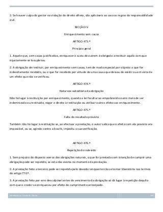 2. Se houver culpa do gestor na violação do direito alheio, são aplicáveis ao caso as regras da responsabilidade
civil.
SECÇÃO IV
Enriquecimento sem causa
ARTIGO 473.º
Princípio geral
1. Aquele que, sem causa justificativa, enriquecer à custa de outrem é obrigado a restituir aquilo com que
injustamente se locupletou.
2. A obrigação de restituir, por enriquecimento sem causa, tem de modo especial por objecto o que for
indevidamente recebido, ou o que for recebido por virtude de uma causa que deixou de existir ou em vista de
um efeito que não se verificou.
ARTIGO 474.º
Natureza subsidiária da obrigação
Não há lugar à restituição por enriquecimento, quando a lei facultar ao empobrecido outro meio de ser
indemnizado ou restituído, negar o direito à restituição ou atribuir outros efeitos ao enriquecimento.
ARTIGO 475.º
Falta do resultado previsto
Também não há lugar à restituição se, ao efectuar a prestação, o autor sabia que o efeito com ela previsto era
impossível, ou se, agindo contra a boa fé, impediu a sua verificação.

ARTIGO 476.º
Repetição do indevido
1. Sem prejuízo do disposto acerca das obrigações naturais, o que for prestado com intenção de cumprir uma
obrigação pode ser repetido, se esta não existia no momento da prestação.
2. A prestação feita a terceiro pode ser repetida pelo devedor enquanto não se tornar liberatória nos termos
do artigo 770.º.
3. A prestação feita por erro desculpável antes do vencimento da obrigação só dá lugar à repetição daquilo
com que o credor se enriqueceu por efeito do cumprimento antecipado.
Introdução ao Estudo do Direito

169

 