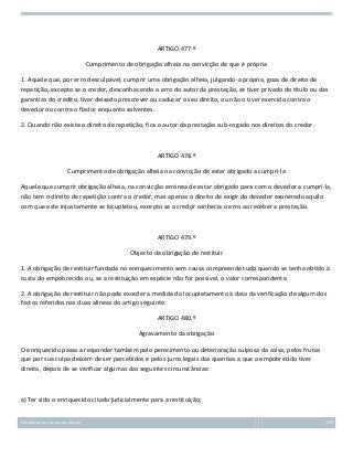 ARTIGO 477.º
Cumprimento de obrigação alheia na convicção de que é própria
1. Aquele que, por erro desculpável, cumprir uma obrigação alheia, julgando-a própria, goza de direito de
repetição, excepto se o credor, desconhecendo o erro do autor da prestação, se tiver privado do título ou das
garantias do crédito, tiver deixado prescrever ou caducar o seu direito, ou não o tiver exercido contra o
devedor ou contra o fiador enquanto solventes.
2. Quando não existe o direito de repetição, fica o autor da prestação sub-rogado nos direitos do credor.

ARTIGO 478.º
Cumprimento de obrigação alheia na convicção de estar obrigado a cumpri-la
Aquele que cumprir obrigação alheia, na convicção errónea de estar obrigado para com o devedor a cumpri-la,
não tem o direito de repetição contra o credor, mas apenas o direito de exigir do devedor exonerado aquilo
com que este injustamente se locupletou, excepto se o credor conhecia o erro ao receber a prestação.

ARTIGO 479.º
Objecto da obrigação de restituir
1. A obrigação de restituir fundada no enriquecimento sem causa compreende tudo quando se tenha obtido à
custa do empobrecido ou, se a restituição em espécie não for possível, o valor correspondente.
2. A obrigação de restituir não pode exceder a medida do locupletamento à data da verificação de algum dos
factos referidos nas duas alíneas do artigo seguinte.
ARTIGO 480.º
Agravamento da obrigação
O enriquecido passa a responder também pelo perecimento ou deterioração culposa da coisa, pelos frutos
que por sua culpa deixem de ser percebidos e pelos juros legais das quantias a que o empobrecido tiver
direito, depois de se verificar algumas das seguintes circunstâncias:

a) Ter sido o enriquecido citado judicialmente para a restituição;
Introdução ao Estudo do Direito

170

 