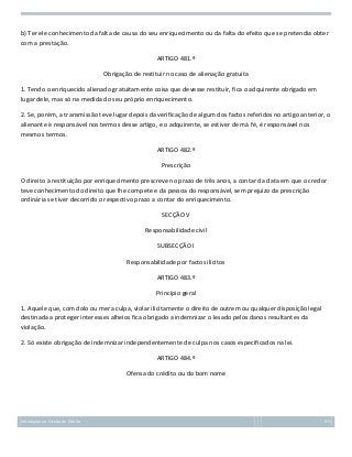 b) Ter ele conhecimento da falta de causa do seu enriquecimento ou da falta do efeito que se pretendia obter
com a prestação.
ARTIGO 481.º
Obrigação de restituir no caso de alienação gratuita
1. Tendo o enriquecido alienado gratuitamente coisa que devesse restituir, fica o adquirente obrigado em
lugar dele, mas só na medida do seu próprio enriquecimento.
2. Se, porém, a transmissão teve lugar depois da verificação de algum dos factos referidos no artigo anterior, o
alienante è responsável nos termos desse artigo, e o adquirente, se estiver de má fé, é responsável nos
mesmos termos.
ARTIGO 482.º
Prescrição
O direito à restituição por enriquecimento prescreve no prazo de três anos, a contar da data em que o credor
teve conhecimento do direito que lhe compete e da pessoa do responsável, sem prejuízo da prescrição
ordinária se tiver decorrido o respectivo prazo a contar do enriquecimento.
SECÇÃO V
Responsabilidade civil
SUBSECÇÃO I
Responsabilidade por factos ilícitos
ARTIGO 483.º
Princípio geral
1. Aquele que, com dolo ou mera culpa, violar ilicitamente o direito de outrem ou qualquer disposição legal
destinada a proteger interesses alheios fica obrigado a indemnizar o lesado pelos danos resultantes da
violação.
2. Só existe obrigação de indemnizar independentemente de culpa nos casos especificados na lei.
ARTIGO 484.º
Ofensa do crédito ou do bom nome

Introdução ao Estudo do Direito

171

 