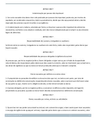ARTIGO 489.º
Indemnização por pessoa não impútavel
1. Se o acto causador dos danos tiver sido praticado por pessoa não imputável, pode esta, por motivo de
equidade, ser condenada a repará-los, total ou parcialmente, desde que não seja possível obter a devida
reparação das pessoas a quem incumbe a sua vigilância.
2. A indemnização será, todavia, calculada por forma a não privar a pessoa não imputável dos alimentos
necessários, conforme o seu estado e condição, nem dos meios indispensáveis para cumprir os seus deveres
legais de alimentos.
ARTIGO 490.º
Responsabilidade dos autores, instigadores e auxiliares
Se forem vários os autores, instigadores ou auxiliares do acto ilícito, todos eles respondem pelos danos que
hajam causado.
ARTIGO 491.º
Responsabilidade das pessoas obrigadas à vigilância de outrem
As pessoas que, por lei ou negócio jurídico, forem obrigadas a vigiar outras, por virtude da incapacidade
natural destas, são responsáveis pelos danos que elas causem a terceiro, salvo se mostrarem que cumpriram o
seu dever de vigilância ou que os danos se teriam produzido ainda que o tivessem cumprido.
ARTIGO 492.º
Danos causados por edifícios ou outras obras
1. O proprietário ou possuidor de edifício ou de outra obra que ruir, no todo ou em parte, por vício de
construção ou defeito de conservação, responde pelos danos causados, salvo se provar que não houve culpa
da sua parte ou que, mesmo com a diligência devida, se não teriam evitado os danos.
2. A pessoa obrigada, por lei ou negócio jurídico, a conservar o edifício ou obra responde, em lugar do
proprietário ou possuidor, quando os danos forem devidos exclusivamente a defeito de conservação.
ARTIGO 493.º
Danos causados por coisas, animais ou actividades

1. Quem tiver em seu poder coisa móvel ou imóvel, com o dever de a vigiar, e bem assim quem tiver assumido
o encargo da vigilância de quaisquer animais, responde pelos danos que a coisa ou os animais causarem, salvo
Introdução ao Estudo do Direito

173

 