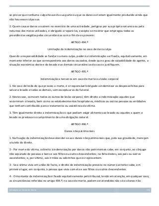 se provar que nenhuma culpa houve da sua parte ou que os danos se teriam igualmente produzido ainda que
não houvesse culpa sua.
2. Quem causar danos a outrem no exercício de uma actividade, perigosa por sua própria natureza ou pela
natureza dos meios utilizados, é obrigado a repará-los, excepto se mostrar que empregou todas as
providências exigidas pelas circunstâncias com o fim de os prevenir.
ARTIGO 494.º
Limitação da indemnização no caso de mera culpa
Quando a responsabilidade se fundar na mera culpa, poderá a indemnização ser fixada, equitativamente, em
montante inferior ao que corresponderia aos danos causados, desde que o grau de culpabilidade do agente, a
situação económica deste e do lesado e as demais circunstâncias do caso o justifiquem.
ARTIGO 495.º
Indemnização a terceiros em caso de morte ou lesão corporal
1. No caso de lesão de que proveio a morte, é o responsável obrigado a indemnizar as despesas feitas para
salvar o lesado e todas as demais, sem exceptuar as do funeral.
2. Neste caso, como em todos os outros de lesão corporal, têm direito a indemnização aqueles que
socorreram o lesado, bem como os estabelecimentos hospitalares, médicos ou outras pessoas ou entidades
que tenham contribuído para o tratamento ou assistência da vítima.
3. Têm igualmente direito a indemnização os que podiam exigir alimentos ao lesado ou aqueles a quem o
lesado os prestava no cumprimento de uma obrigação natural.
ARTIGO 496.º
Danos não patrimoniais
1. Na fixação da indemnização deve atender-se aos danos não patrimoniais que, pela sua gravidade, mereçam
a tutela do direito.
2 - Por morte da vítima, o direito à indemnização por danos não patrimoniais cabe, em conjunto, ao cônjuge
não separado de pessoas e bens e aos filhos ou outros descendentes; na falta destes, aos pais ou outros
ascendentes; e, por último, aos irmãos ou sobrinhos que os representem.
3 - Se a vítima vivia em união de facto, o direito de indemnização previsto no número anterior cabe, em
primeiro lugar, em conjunto, à pessoa que vivia com ela e aos filhos ou outros descendentes.
4 - O montante da indemnização é fixado equitativamente pelo tribunal, tendo em atenção, em qualquer caso,
as circunstâncias referidas no artigo 494.º; no caso de morte, podem ser atendidos não só os danos não
Introdução ao Estudo do Direito

174

 