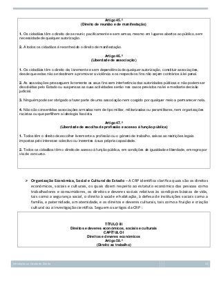 Artigo 45.º
(Direito de reunião e de manifestação)
1. Os cidadãos têm o direito de se reunir, pacificamente e sem armas, mesmo em lugares abertos ao público, sem
necessidade de qualquer autorização.
2. A todos os cidadãos é reconhecido o direito de manifestação.
Artigo 46.º
(Liberdade de associação)
1. Os cidadãos têm o direito de, livremente e sem dependência de qualquer autorização, constituir associações,
desde que estas não se destinem a promover a violência e os respectivos fins não sejam contrários à lei penal.
2. As associações prosseguem livremente os seus fins sem interferência das autoridades públicas e não podem ser
dissolvidas pelo Estado ou suspensas as suas actividades senão nos casos previstos na lei e mediante decisão
judicial.
3. Ninguém pode ser obrigado a fazer parte de uma associação nem coagido por qualquer meio a permanecer nela.
4. Não são consentidas associações armadas nem de tipo militar, militarizadas ou paramilitares, nem organizações
racistas ou que perfilhem a ideologia fascista.
Artigo 47.º
(Liberdade de escolha de profissão e acesso à função pública)
1. Todos têm o direito de escolher livremente a profissão ou o género de trabalho, salvas as restrições legais
impostas pelo interesse colectivo ou inerentes à sua própria capacidade.
2. Todos os cidadãos têm o direito de acesso à função pública, em condições de igualdade e liberdade, em regra por
via de concurso.

 Organização Económica, Social e Cultural do Estado – A CRP identifica clarifica quais são os direitos
económicos, sociais e culturais, os quais dizem respeito ao estatuto económico das pessoas como
trabalhadores e consumidores, os direitos e deveres sociais relativos às condiçoes básicas de vida,
tais como a segurança social, o direito à saúde e habitação, à defesa de instituições sociais como a
família, a paternidade, a maternidade, e os direitos e deveres culturais, tais como a fruição e criação
cultural ou a investigação científica. Seguem os artigos da CRP :

TÍTULO III
Direitos e deveres económicos, sociais e culturais
CAPÍTULO I
Direitos e deveres económicos
Artigo 58.º
(Direito ao trabalho)

Introdução ao Estudo do Direito

22

 