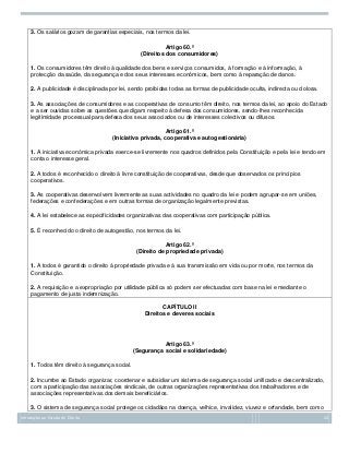 3. Os salários gozam de garantias especiais, nos termos da lei.
Artigo 60.º
(Direitos dos consumidores)
1. Os consumidores têm direito à qualidade dos bens e serviços consumidos, à formação e à informação, à
protecção da saúde, da segurança e dos seus interesses económicos, bem como à reparação de danos.
2. A publicidade é disciplinada por lei, sendo proibidas todas as formas de publicidade oculta, indirecta ou dolosa.
3. As associações de consumidores e as cooperativas de consumo têm direito, nos termos da lei, ao apoio do Estado
e a ser ouvidas sobre as questões que digam respeito à defesa dos consumidores, sendo-lhes reconhecida
legitimidade processual para defesa dos seus associados ou de interesses colectivos ou difusos.
Artigo 61.º
(Iniciativa privada, cooperativa e autogestionária)
1. A iniciativa económica privada exerce-se livremente nos quadros definidos pela Constituição e pela lei e tendo em
conta o interesse geral.
2. A todos é reconhecido o direito à livre constituição de cooperativas, desde que observados os princípios
cooperativos.
3. As cooperativas desenvolvem livremente as suas actividades no quadro da lei e podem agrupar-se em uniões,
federações e confederações e em outras formas de organização legalmente previstas.
4. A lei estabelece as especificidades organizativas das cooperativas com participação pública.
5. É reconhecido o direito de autogestão, nos termos da lei.
Artigo 62.º
(Direito de propriedade privada)
1. A todos é garantido o direito à propriedade privada e à sua transmissão em vida ou por morte, nos termos da
Constituição.
2. A requisição e a expropriação por utilidade pública só podem ser efectuadas com base na lei e mediante o
pagamento de justa indemnização.
CAPÍTULO II
Direitos e deveres sociais

Artigo 63.º
(Segurança social e solidariedade)
1. Todos têm direito à segurança social.
2. Incumbe ao Estado organizar, coordenar e subsidiar um sistema de segurança social unificado e descentralizado,
com a participação das associações sindicais, de outras organizações representativas dos trabalhadores e de
associações representativas dos demais beneficiários.
3. O sistema de segurança social protege os cidadãos na doença, velhice, invalidez, viuvez e orfandade, bem como
Introdução ao Estudo do Direito

24

 