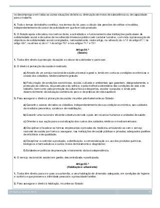 no desemprego e em todas as outras situações de falta ou diminuição de meios de subsistência ou de capacidade
para o trabalho.
4. Todo o tempo de trabalho contribui, nos termos da lei, para o cálculo das pensões de velhice e invalidez,
independentemente do sector de actividade em que tiver sido prestado.
5. O Estado apoia e fiscaliza, nos termos da lei, a actividade e o funcionamento das instituições particulares de
solidariedade social e de outras de reconhecido interesse público sem carácter lucrativo, com vista à prossecução de
objectivos de solidariedade social consignados, nomeadamente, neste artigo, na alínea b) do n.º 2 do artigo 67.º, no
artigo 69.º, na alínea e) do n.º 1 do artigo 70.º e nos artigos 71.º e 72.º.
Artigo 64.º
(Saúde)
1. Todos têm direito à protecção da saúde e o dever de a defender e promover.
2. O direito à protecção da saúde é realizado:
a) Através de um serviço nacional de saúde universal e geral e, tendo em conta as condições económicas e
sociais dos cidadãos, tendencialmente gratuito;
b) Pela criação de condições económicas, sociais, culturais e ambientais que garantam, designadamente, a
protecção da infância, da juventude e da velhice, e pela melhoria sistemática das condições de vida e de
trabalho, bem como pela promoção da cultura física e desportiva, escolar e popular, e ainda pelo
desenvolvimento da educação sanitária do povo e de práticas de vida saudável.
3. Para assegurar o direito à protecção da saúde, incumbe prioritariamente ao Estado:
a) Garantir o acesso de todos os cidadãos, independentemente da sua condição económica, aos cuidados
da medicina preventiva, curativa e de reabilitação;
b) Garantir uma racional e eficiente cobertura de todo o país em recursos humanos e unidades de saúde;
c) Orientar a sua acção para a socialização dos custos dos cuidados médicos e medicamentosos;
d) Disciplinar e fiscalizar as formas empresariais e privadas da medicina, articulando-as com o serviço
nacional de saúde, por forma a assegurar, nas instituições de saúde públicas e privadas, adequados padrões
de eficiência e de qualidade;
e) Disciplinar e controlar a produção, a distribuição, a comercialização e o uso dos produtos químicos,
biológicos e farmacêuticos e outros meios de tratamento e diagnóstico;
f) Estabelecer políticas de prevenção e tratamento da toxicodependência.
4. O serviço nacional de saúde tem gestão descentralizada e participada.
Artigo 65.º
(Habitação e urbanismo)
1. Todos têm direito, para si e para a sua família, a uma habitação de dimensão adequada, em condições de higiene
e conforto e que preserve a intimidade pessoal e a privacidade familiar.
2. Para assegurar o direito à habitação, incumbe ao Estado:
Introdução ao Estudo do Direito

25

 