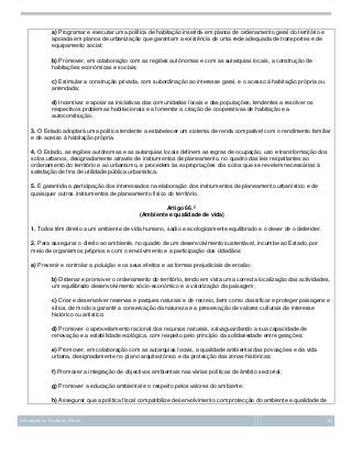 a) Programar e executar uma política de habitação inserida em planos de ordenamento geral do território e
apoiada em planos de urbanização que garantam a existência de uma rede adequada de transportes e de
equipamento social;
b) Promover, em colaboração com as regiões autónomas e com as autarquias locais, a construção de
habitações económicas e sociais;
c) Estimular a construção privada, com subordinação ao interesse geral, e o acesso à habitação própria ou
arrendada;
d) Incentivar e apoiar as iniciativas das comunidades locais e das populações, tendentes a resolver os
respectivos problemas habitacionais e a fomentar a criação de cooperativas de habitação e a
autoconstrução.
3. O Estado adoptará uma política tendente a estabelecer um sistema de renda compatível com o rendimento familiar
e de acesso à habitação própria.
4. O Estado, as regiões autónomas e as autarquias locais definem as regras de ocupação, uso e transformação dos
solos urbanos, designadamente através de instrumentos de planeamento, no quadro das leis respeitantes ao
ordenamento do território e ao urbanismo, e procedem às expropriações dos solos que se revelem necessárias à
satisfação de fins de utilidade pública urbanística.
5. É garantida a participação dos interessados na elaboração dos instrumentos de planeamento urbanístico e de
quaisquer outros instrumentos de planeamento físico do território.
Artigo 66.º
(Ambiente e qualidade de vida)
1. Todos têm direito a um ambiente de vida humano, sadio e ecologicamente equilibrado e o dever de o defender.
2. Para assegurar o direito ao ambiente, no quadro de um desenvolvimento sustentável, incumbe ao Estado, por
meio de organismos próprios e com o envolvimento e a participação dos cidadãos:
a) Prevenir e controlar a poluição e os seus efeitos e as formas prejudiciais de erosão;
b) Ordenar e promover o ordenamento do território, tendo em vista uma correcta localização das actividades,
um equilibrado desenvolvimento sócio-económico e a valorização da paisagem;
c) Criar e desenvolver reservas e parques naturais e de recreio, bem como classificar e proteger paisagens e
sítios, de modo a garantir a conservação da natureza e a preservação de valores culturais de interesse
histórico ou artístico;
d) Promover o aproveitamento racional dos recursos naturais, salvaguardando a sua capacidade de
renovação e a estabilidade ecológica, com respeito pelo princípio da solidariedade entre gerações;
e) Promover, em colaboração com as autarquias locais, a qualidade ambiental das povoações e da vida
urbana, designadamente no plano arquitectónico e da protecção das zonas históricas;
f) Promover a integração de objectivos ambientais nas várias políticas de âmbito sectorial;
g) Promover a educação ambiental e o respeito pelos valores do ambiente;
h) Assegurar que a política fiscal compatibilize desenvolvimento com protecção do ambiente e qualidade de

Introdução ao Estudo do Direito

26

 