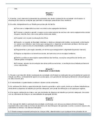 vida.
Artigo 67.º
(Família)
1. A família, como elemento fundamental da sociedade, tem direito à protecção da sociedade e do Estado e à
efectivação de todas as condições que permitam a realização pessoal dos seus membros.
2. Incumbe, designadamente, ao Estado para protecção da família:
a) Promover a independência social e económica dos agregados familiares;
b) Promover a criação e garantir o acesso a uma rede nacional de creches e de outros equipamentos sociais
de apoio à família, bem como uma política de terceira idade;
c) Cooperar com os pais na educação dos filhos;
d) Garantir, no respeito da liberdade individual, o direito ao planeamento familiar, promovendo a informação
e o acesso aos métodos e aos meios que o assegurem, e organizar as estruturas jurídicas e técnicas que
permitam o exercício de uma maternidade e paternidade conscientes;
e) Regulamentar a procriação assistida, em termos que salvaguardem a dignidade da pessoa humana;
f) Regular os impostos e os benefícios sociais, de harmonia com os encargos familiares;
g) Definir, ouvidas as associações representativas das famílias, e executar uma política de família com
carácter global e integrado;
h) Promover, através da concertação das várias políticas sectoriais, a conciliação da actividade profissional
com a vida familiar.
Artigo 68.º
(Paternidade e maternidade)
1. Os pais e as mães têm direito à protecção da sociedade e do Estado na realização da sua insubstituível acção em
relação aos filhos, nomeadamente quanto à sua educação, com garantia de realização profissional e de participação
na vida cívica do país.
2. A maternidade e a paternidade constituem valores sociais eminentes.
3. As mulheres têm direito a especial protecção durante a gravidez e após o parto, tendo as mulheres trabalhadoras
ainda direito a dispensa do trabalho por período adequado, sem perda da retribuição ou de quaisquer regalias.
4. A lei regula a atribuição às mães e aos pais de direitos de dispensa de trabalho por período adequado, de acordo
com os interesses da criança e as necessidades do agregado familiar.
Artigo 69.º
(Infância)
1. As crianças têm direito à protecção da sociedade e do Estado, com vista ao seu desenvolvimento integral,
especialmente contra todas as formas de abandono, de discriminação e de opressão e contra o exercício abusivo da
autoridade na família e nas demais instituições.
2. O Estado assegura especial protecção às crianças órfãs, abandonadas ou por qualquer forma privadas de um
Introdução ao Estudo do Direito

27

 
