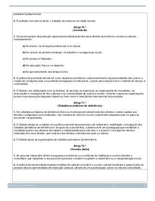 ambiente familiarnormal.
3. É proibido, nos termos da lei, o trabalho de menores em idade escolar.
Artigo 70.º
(Juventude)
1. Os jovens gozam de protecção especial para efectivação dos seus direitos económicos, sociais e culturais,
nomeadamente:
a) No ensino, na formação profissional e na cultura;
b) No acesso ao primeiro emprego, no trabalho e na segurança social;
c) No acesso à habitação;
d) Na educação física e no desporto;
e) No aproveitamento dos tempos livres.
2. A política de juventude deverá ter como objectivos prioritários o desenvolvimento da personalidade dos jovens, a
criação de condições para a sua efectiva integração na vida activa, o gosto pela criação livre e o sentido de serviço à
comunidade.
3. O Estado, em colaboração com as famílias, as escolas, as empresas, as organizações de moradores, as
associações e fundações de fins culturais e as colectividades de cultura e recreio, fomenta e apoia as organizações
juvenis na prossecução daqueles objectivos, bem como o intercâmbio internacional da juventude.
Artigo 71.º
(Cidadãos portadores de deficiência)
1. Os cidadãos portadores de deficiência física ou mental gozam plenamente dos direitos e estão sujeitos aos
deveres consignados na Constituição, com ressalva do exercício ou do cumprimento daqueles para os quais se
encontrem incapacitados.
2. O Estado obriga-se a realizar uma política nacional de prevenção e de tratamento, reabilitação e integração dos
cidadãos portadores de deficiência e de apoio às suas famílias, a desenvolver uma pedagogia que sensibilize a
sociedade quanto aos deveres de respeito e solidariedade para com eles e a assumir o encargo da efectiva
realização dos seus direitos, sem prejuízo dos direitos e deveres dos pais ou tutores.
3. O Estado apoia as organizações de cidadãos portadores de deficiência.
Artigo 72.º
(Terceira idade)
1. As pessoas idosas têm direito à segurança económica e a condições de habitação e convívio familiar e
comunitário que respeitem a sua autonomia pessoal e evitem e superem o isolamento ou a marginalização social.
2. A política de terceira idade engloba medidas de carácter económico, social e cultural tendentes a proporcionar às
pessoas idosas oportunidades de realização pessoal, através de uma participação activa na vida da comunidade.

Introdução ao Estudo do Direito

28

 