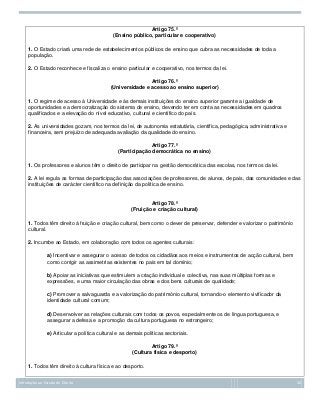 Artigo 75.º
(Ensino público, particular e cooperativo)
1. O Estado criará uma rede de estabelecimentos públicos de ensino que cubra as necessidades de toda a
população.
2. O Estado reconhece e fiscaliza o ensino particular e cooperativo, nos termos da lei.
Artigo 76.º
(Universidade e acesso ao ensino superior)
1. O regime de acesso à Universidade e às demais instituições do ensino superior garante a igualdade de
oportunidades e a democratização do sistema de ensino, devendo ter em conta as necessidades em quadros
qualificados e a elevação do nível educativo, cultural e científico do país.
2. As universidades gozam, nos termos da lei, de autonomia estatutária, científica, pedagógica, administrativa e
financeira, sem prejuízo de adequada avaliação da qualidade do ensino.
Artigo 77.º
(Participação democrática no ensino)
1. Os professores e alunos têm o direito de participar na gestão democrática das escolas, nos termos da lei.
2. A lei regula as formas de participação das associações de professores, de alunos, de pais, das comunidades e das
instituições de carácter científico na definição da política de ensino.

Artigo 78.º
(Fruição e criação cultural)
1. Todos têm direito à fruição e criação cultural, bem como o dever de preservar, defender e valorizar o património
cultural.
2. Incumbe ao Estado, em colaboração com todos os agentes culturais:
a) Incentivar e assegurar o acesso de todos os cidadãos aos meios e instrumentos de acção cultural, bem
como corrigir as assimetrias existentes no país em tal domínio;
b) Apoiar as iniciativas que estimulem a criação individual e colectiva, nas suas múltiplas formas e
expressões, e uma maior circulação das obras e dos bens culturais de qualidade;
c) Promover a salvaguarda e a valorização do património cultural, tornando-o elemento vivificador da
identidade cultural comum;
d) Desenvolver as relações culturais com todos os povos, especialmente os de língua portuguesa, e
assegurar a defesa e a promoção da cultura portuguesa no estrangeiro;
e) Articular a política cultural e as demais políticas sectoriais.
Artigo 79.º
(Cultura física e desporto)
1. Todos têm direito à cultura física e ao desporto.
Introdução ao Estudo do Direito

30

 