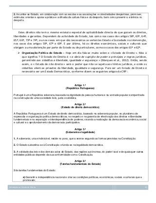2. Incumbe ao Estado, em colaboração com as escolas e as associações e colectividades desportivas, promover,
estimular, orientar e apoiar a prática e a difusão da cultura física e do desporto, bem como prevenir a violência no
desporto.

Estes direitos não tem o mesmo estatuto especial de aplicabilidade directa de que gozam os direitos,
liberdades e garantias. Dependem da actividade do Estado, tais como nos casos dos artigos 58º, 63º, 64º,
65º, 66º, 73º e 74º, ou nos casos em que são necessárias as vertentes Estado e Sociedade na intervenção,
nos casos dos artigos 59º, 67º e 69º. E por último, há os direitos económicos, sociais e culturais que
obrigam a uma abstenção por parte do Estado ou de particulares, como os casos dos artigos 61º e 62º.
 Organização Politica do Estado – Hoje em dia fala-se muito sobre o « Estado de Direito ». Mas o
que significa ? O Estado de Direito é « a ideia de sujeição do poder a princípios e regras jurídicas,
garantindo aos cidadãos a liberdade, igualdade e segurança » (Marques et al., 2012). Então, sendo
assim, o « Estado de não direito » será o poder que não se sujeita aos limites jurídicos, e onde os
cidadãos vêem-se privados da liberdade, igualdade e segurança. Para ser um Estado de Direito é
necessário ser um Estado Democrático, conforme dizem os seguintes artigos da CRP :

Artigo 1.º
(República Portuguesa)
Portugal é uma República soberana, baseada na dignidade da pessoa humana e na vontade popular e empenhada
na construção de uma sociedade livre, justa e solidária.
Artigo 2.º
(Estado de direito democrático)
A República Portuguesa é um Estado de direito democrático, baseado na soberania popular, no pluralismo de
expressão e organização política democráticas, no respeito e na garantia de efectivação dos direitos e liberdades
fundamentais e na separação e interdependência de poderes, visando a realização da democracia económica, social
e cultural e o aprofundamento da democracia participativa.
Artigo 3.º
(Soberania e legalidade)
1. A soberania, una e indivisível, reside no povo, que a exerce segundo as formas previstas na Constituição.
2. O Estado subordina-se à Constituição e funda-se na legalidade democrática.
3. A validade das leis e dos demais actos do Estado, das regiões autónomas, do poder local e de quaisquer outras
entidades públicas depende da sua conformidade com a Constituição.
Artigo 9.º
(Tarefas fundamentais do Estado)
São tarefas fundamentais do Estado:
a) Garantir a independência nacional e criar as condições políticas, económicas, sociais e culturais que a
promovam;
Introdução ao Estudo do Direito

31

 