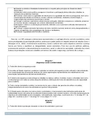 b) Garantir os direitos e liberdades fundamentais e o respeito pelos princípios do Estado de direito
democrático;
c) Defender a democracia política, assegurar e incentivar a participação democrática dos cidadãos na
resolução dos problemas nacionais;
d) Promover o bem-estar e a qualidade de vida do povo e a igualdade real entre os portugueses, bem como
a efectivação dos direitos económicos, sociais, culturais e ambientais, mediante a transformação e
modernização das estruturas económicas e sociais;
e) Proteger e valorizar o património cultural do povo português, defender a natureza e o ambiente, preservar
os recursos naturais e assegurar um correcto ordenamento do território;
f) Assegurar o ensino e a valorização permanente, defender o uso e promover a difusão internacional da
língua portuguesa;
g) Promover o desenvolvimento harmonioso de todo o território nacional, tendo em conta, designadamente, o
carácter ultraperiférico dos arquipélagos dos Açores e da Madeira;
h) Promover a igualdade entre homens e mulheres.

Para tal, « a CRP consagra a democracia representativa e o sufrágio directo, secreto e periódico, como
meios privilegiados de participação política, sendo que o poder político é elegido através de eleições livres »
(Marques et al., 2012). A democracia económica, social e cultural tem como objectivo construir a jústiça
Social, por forma a equilibrar as desigualdades sociais existentes. Para isso usa de políticas públicas,
promovendo também o desenvolvimento económico, social e cultural da sociedade, cuidando dos níveis
básicos de prestações sociais aos cidadãos em termos de saúde e segurança, conforme diz o artigo :

Artigo 63.º
(Segurança social e solidariedade)
1. Todos têm direito à segurança social.
2. Incumbe ao Estado organizar, coordenar e subsidiar um sistema de segurança social unificado e descentralizado,
com a participação das associações sindicais, de outras organizações representativas dos trabalhadores e de
associações representativas dos demais beneficiários.
3. O sistema de segurança social protege os cidadãos na doença, velhice, invalidez, viuvez e orfandade, bem como
no desemprego e em todas as outras situações de falta ou diminuição de meios de subsistência ou de capacidade
para o trabalho.
4. Todo o tempo de trabalho contribui, nos termos da lei, para o cálculo das pensões de velhice e invalidez,
independentemente do sector de actividade em que tiver sido prestado.
5. O Estado apoia e fiscaliza, nos termos da lei, a actividade e o funcionamento das instituições particulares de
solidariedade social e de outras de reconhecido interesse público sem carácter lucrativo, com vista à prossecução de
objectivos de solidariedade social consignados, nomeadamente, neste artigo, na alínea b) do n.º 2 do artigo 67.º, no
artigo 69.º, na alínea e) do n.º 1 do artigo 70.º e nos artigos 71.º e 72.º.
Artigo 64.º
(Saúde)
1. Todos têm direito à protecção da saúde e o dever de a defender e promover.

Introdução ao Estudo do Direito

32

 
