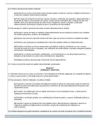2. O direito à protecção da saúde é realizado:
a) Através de um serviço nacional de saúde universal e geral e, tendo em conta as condições económicas e
sociais dos cidadãos, tendencialmente gratuito;
b) Pela criação de condições económicas, sociais, culturais e ambientais que garantam, designadamente, a
protecção da infância, da juventude e da velhice, e pela melhoria sistemática das condições de vida e de
trabalho, bem como pela promoção da cultura física e desportiva, escolar e popular, e ainda pelo
desenvolvimento da educação sanitária do povo e de práticas de vida saudável.
3. Para assegurar o direito à protecção da saúde, incumbe prioritariamente ao Estado:
a) Garantir o acesso de todos os cidadãos, independentemente da sua condição económica, aos cuidados
da medicina preventiva, curativa e de reabilitação;
b) Garantir uma racional e eficiente cobertura de todo o país em recursos humanos e unidades de saúde;
c) Orientar a sua acção para a socialização dos custos dos cuidados médicos e medicamentosos;
d) Disciplinar e fiscalizar as formas empresariais e privadas da medicina, articulando-as com o serviço
nacional de saúde, por forma a assegurar, nas instituições de saúde públicas e privadas, adequados padrões
de eficiência e de qualidade;
e) Disciplinar e controlar a produção, a distribuição, a comercialização e o uso dos produtos químicos,
biológicos e farmacêuticos e outros meios de tratamento e diagnóstico;
f) Estabelecer políticas de prevenção e tratamento da toxicodependência.
4. O serviço nacional de saúde tem gestão descentralizada e participada.
Artigo 65.º
(Habitação e urbanismo)
1. Todos têm direito, para si e para a sua família, a uma habitação de dimensão adequada, em condições de higiene
e conforto e que preserve a intimidade pessoal e a privacidade familiar.
2. Para assegurar o direito à habitação, incumbe ao Estado:
a) Programar e executar uma política de habitação inserida em planos de ordenamento geral do território e
apoiada em planos de urbanização que garantam a existência de uma rede adequada de transportes e de
equipamento social;
b) Promover, em colaboração com as regiões autónomas e com as autarquias locais, a construção de
habitações económicas e sociais;
c) Estimular a construção privada, com subordinação ao interesse geral, e o acesso à habitação própria ou
arrendada;
d) Incentivar e apoiar as iniciativas das comunidades locais e das populações, tendentes a resolver os
respectivos problemas habitacionais e a fomentar a criação de cooperativas de habitação e a
autoconstrução.
3. O Estado adoptará uma política tendente a estabelecer um sistema de renda compatível com o rendimento familiar
Introdução ao Estudo do Direito

33

 