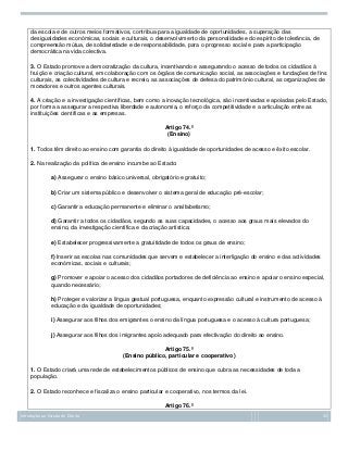 da escola e de outros meios formativos, contribua para a igualdade de oportunidades, a superação das
desigualdades económicas, sociais e culturais, o desenvolvimento da personalidade e do espírito de tolerância, de
compreensão mútua, de solidariedade e de responsabilidade, para o progresso social e para a participação
democrática na vida colectiva.
3. O Estado promove a democratização da cultura, incentivando e assegurando o acesso de todos os cidadãos à
fruição e criação cultural, em colaboração com os órgãos de comunicação social, as associações e fundações de fins
culturais, as colectividades de cultura e recreio, as associações de defesa do património cultural, as organizações de
moradores e outros agentes culturais.
4. A criação e a investigação científicas, bem como a inovação tecnológica, são incentivadas e apoiadas pelo Estado,
por forma a assegurar a respectiva liberdade e autonomia, o reforço da competitividade e a articulação entre as
instituições científicas e as empresas.
Artigo 74.º
(Ensino)
1. Todos têm direito ao ensino com garantia do direito à igualdade de oportunidades de acesso e êxito escolar.
2. Na realização da política de ensino incumbe ao Estado:
a) Assegurar o ensino básico universal, obrigatório e gratuito;
b) Criar um sistema público e desenvolver o sistema geral de educação pré-escolar;
c) Garantir a educação permanente e eliminar o analfabetismo;
d) Garantir a todos os cidadãos, segundo as suas capacidades, o acesso aos graus mais elevados do
ensino, da investigação científica e da criação artística;
e) Estabelecer progressivamente a gratuitidade de todos os graus de ensino;
f) Inserir as escolas nas comunidades que servem e estabelecer a interligação do ensino e das actividades
económicas, sociais e culturais;
g) Promover e apoiar o acesso dos cidadãos portadores de deficiência ao ensino e apoiar o ensino especial,
quando necessário;
h) Proteger e valorizar a língua gestual portuguesa, enquanto expressão cultural e instrumento de acesso à
educação e da igualdade de oportunidades;
i) Assegurar aos filhos dos emigrantes o ensino da língua portuguesa e o acesso à cultura portuguesa;
j) Assegurar aos filhos dos imigrantes apoio adequado para efectivação do direito ao ensino.
Artigo 75.º
(Ensino público, particular e cooperativo)
1. O Estado criará uma rede de estabelecimentos públicos de ensino que cubra as necessidades de toda a
população.
2. O Estado reconhece e fiscaliza o ensino particular e cooperativo, nos termos da lei.
Artigo 76.º
Introdução ao Estudo do Direito

35

 
