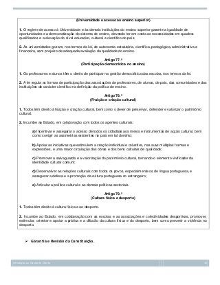 (Universidade e acesso ao ensino superior)
1. O regime de acesso à Universidade e às demais instituições do ensino superior garante a igualdade de
oportunidades e a democratização do sistema de ensino, devendo ter em conta as necessidades em quadros
qualificados e a elevação do nível educativo, cultural e científico do país.
2. As universidades gozam, nos termos da lei, de autonomia estatutária, científica, pedagógica, administrativa e
financeira, sem prejuízo de adequada avaliação da qualidade do ensino.
Artigo 77.º
(Participação democrática no ensino)
1. Os professores e alunos têm o direito de participar na gestão democrática das escolas, nos termos da lei.
2. A lei regula as formas de participação das associações de professores, de alunos, de pais, das comunidades e das
instituições de carácter científico na definição da política de ensino.
Artigo 78.º
(Fruição e criação cultural)
1. Todos têm direito à fruição e criação cultural, bem como o dever de preservar, defender e valorizar o património
cultural.
2. Incumbe ao Estado, em colaboração com todos os agentes culturais:
a) Incentivar e assegurar o acesso de todos os cidadãos aos meios e instrumentos de acção cultural, bem
como corrigir as assimetrias existentes no país em tal domínio;
b) Apoiar as iniciativas que estimulem a criação individual e colectiva, nas suas múltiplas formas e
expressões, e uma maior circulação das obras e dos bens culturais de qualidade;
c) Promover a salvaguarda e a valorização do património cultural, tornando-o elemento vivificador da
identidade cultural comum;
d) Desenvolver as relações culturais com todos os povos, especialmente os de língua portuguesa, e
assegurar a defesa e a promoção da cultura portuguesa no estrangeiro;
e) Articular a política cultural e as demais políticas sectoriais.
Artigo 79.º
(Cultura física e desporto)
1. Todos têm direito à cultura física e ao desporto.
2. Incumbe ao Estado, em colaboração com as escolas e as associações e colectividades desportivas, promover,
estimular, orientar e apoiar a prática e a difusão da cultura física e do desporto, bem como prevenir a violência no
desporto.

 Garantia e Revisão da Constituição.

Introdução ao Estudo do Direito

36

 