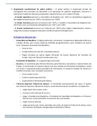  Organização constitucional do poder político – O poder político é organizado através da
consagração dos principios da tipicidade e da separação de poderes (Legislativo, Executivo e
Judicial) por orgãos de soberania organizados organicamente e com o poder limitado.
- A Função Legislativa pertence à Assembleia da República (art. 161º), às Assembleias Legislativas
das Regiões autónomas (art. 232º) e ao Governo (art. 198º).
- A Função Executiva pertence ao Governo (art. 197º), e também à Assembleia da República (art.
161º) bem como ao Presidente da República (art. 135º e artº 136º).
- A Função Jurisdicional pertence aos Tribunais (art. 202º) como orgãos independentes, sendo a
magistratura judicial autogovernada pelo Conselho Superior da Magistratura.
Os Órgãos de Soberania são :
-

Assembleia da República – Órgão parlamentar, unicameral, composto por deputados eleitos por
sufrágio directo, porc írculos eleitorais definidos geograficamente, para mandatos de quatro
anos. Compete à Assembleia da República :
o Fazer as Leis.
o Função política de controlo e de debate político.
o Eleger membros de outros órgãos (Provedor de Jústiça, Membros do Conselho de
Estado, Juízes do Tribunal Constitucional, etc)

-

Presidente da República – É a segunda figura do Estado.

-

Governo – É constituído pelo Primeiro-Ministro, pelos Ministros, Secretários e Subsecretários de
Estado. A Constituição do Governo decorre de uma decisão do Presidente da República, tendo
em conta a composição político-partidária do Parlamento. O tempo de funções do Governo é
também de quatro anos. Compete ao Governo :
o Fazer cumprir as leis.
o Conduz a política geral do País.
o Superintende à Administração Pública.

-

Tribunais (Supremo Tribunal de Jústiça) – É constituído exclusivamente por Juízes. O quadro
dos Juízes do Supremo Tribunal de Jústiça é, presentemente de 60 conselheiros. Compete-lhe :
o Julgar quem não cumpre as leis.
o Funciona como tribunal de recurso.
o Julgar o Presidente da República, o Presidente da Assembleia da República e o PrimeiroMinistro por crimes praticados no exercício das suas funções.
o Julgar recursos (presos).
o Julgar processos por crimes cometidos por Juízes do Supremo Tribunal de Jústiça, Juízes
dos Tribunais da Relação e Magistrados do Ministério Público.

Introdução ao Estudo do Direito

37

 