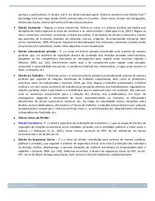 serviços a particulares). O direito civil é um direito privado geral. Onde se encontra este Direito Civil ?
No Código Civil (em vigor desde 1967), estruturado em 5 partes : Parte Geral, Direito das Obrigações,
Direito das Coisas, Direito da Família e Direito das Sucessões.
Direito Comercial – Regula os actos comerciais. Define-se como o « sistema jurídico-normativo que
disciplina de modo especial os actos de comércio e os comerciantes » (Marques et al, 2012). Regula os
actos comerciais, contratos comerciais e títulos de crédito. É do âmbito do Direito Comercial o estudo
das patentes de invenção, modelos de utilidade, marcas, insígnias, da propriedade industrial, bem
como insolvências, PERs (Processo Especial de Revitalização) das empresas comerciais quando estão
em processo de insolvência, tendo como objectivo a sua recuperação.
Direito internacional privado – É « o ramo do direito privado constituído pelo sistema de normas
jurídicas que, na ausência de regulação directa do conteúdo das relações privadas internacionais,
designam as leis competentes (nacionais ou estrangeiras) para regular essas mesmas relações »
(Amaral, 2004, pp. 316). Determinam assim qual a lei competente para regular cada situação,
consoante a nacionalidade das partes, a residência habitual dos interessados, o lugar onde ocorreu o
facto, a situação, etc.
Direito do Trabalho – É definido como « o ramo do direito privado constituído pelo sistema de normas
jurídicas que regulam as relações individuais de trabalho subordinado, bem como os fenómenos
colectivos come las relacionados » (Amaral, 2004, pp. 313). Regula o trabalho subordinado. O Direito
sindical é um dos ramos do direito do trabalho que luta pelos direitos dos trabalhadores, regulando as
relações jurídicas entre o patronato e o trabalhador que se representa por um sindicato. São cada vez
mais as tentativas actualmente para a redução dos direitos dos trabalhadores, em favor do
empregador, alegando a necessidade de maior competetividade no mercado, as dificuldades
decorrentes da actual conjunctura nacional, etc. Ao longo da actualidade vemos reduzidos estes
direitos como trabalhadores, afectando o nº horas de trabalho, o trabalho extraordinário sem a devida
compensação e sempre por « motivos de força maior », as idmenizações por despedimento reduzidas,
o despedimento facilitado, etc.
Outros ramos do Direito :
Direito Económico– É « o direito específico da ordenação da economia (…) que se ocupa de formas de
regulação de relações económicas entre entidades privadas, entre entidades públicas e entre umas e
outras(…) » (Marques Et al., 2012). Estas normas constam da CRP, de leis ordinárias, de fontes
internacionais e do direito da UE.
Direito da Segurança Social – É « o ramo do direito constituído pelo sistema de normas jurídicas,
públicas e privadas, que regulam o sistema de segurança social, com vista à protecção dos individuos
na doença, velhice, desemprego, e noutras situações de carência económica ou incapacidade para o
trabalho » (Amaral, 2004, pp. 333). Podemos encontrar o direito da segurança social na CRP, no art.
63º, na Lei de Bases da Segurança Social, bem como em diversos diplomas complementares.

Introdução ao Estudo do Direito

41

 