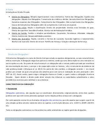 III Parte
Introdução ao Direito Privado.
Direito de Obrigações. Relação organizacional e seus elementos. Fontes das Obrigações. Sujeitos das
obrigações. Objecto das Obrigações. Transmissão de créditos e dívidas. Garantia Geral das Obrigações.
Garantias especiais das Obrigações. Cumprimento das Obrigações. Não cumprimento das Obrigações.
Causas de Extinção das Obrigações além do cumprimento. Contratos em especial.
Direito das coisas. Noção e classificação. Direito de propriedade. Direitos reais limitados de gozo.
Direito de superficie. Servidões Prediais. Direito real de Habitação Periódica.
Direito da Família. Família a relações parafamiliares. Casamento. Parentesco. Afinidade. Adopção.
Direito matrimonial. Responsabilidades parentais.
Direito das Sucessões. Noção, conceito e formas de sucessão. Sucessão legítima e testamentária.
Abertura da Sucessão. Direito de crescer. Partilha da Herança. Colação e alienação da Herança.

******************************************************************************************

Direito de Obrigações
O Direito das Obrigações é o ramo do Direito Civil que estuda as espécies obrigacionais, as suas características,
efeitos e extinção. A Obrigação exige duas partes no mínimo, sendo que uma delas impõe-se uma restrição e a
outra sujeita-se a ela. Do ponto de vista funcional « as obrigações são o veículo jurídico-privado por excelência
da movimentação dos bens e serviços e da cooperação entre os homens ; são o instrumento da dinâmica da
vida jurídico-privada » (Marques et al, 2012). Do ponto de vista Jurídico, a obrigação consiste « no vínculo
jurídico por virtude do qual uma pessoa fica adstrita para com outra à realização de uma prestação » (Art.
397º do CC). Assim sendo, quem exige a obrigação chama-se Credor, e quem realiza a obrigação chama-se
Devedor. Quem detém o direito pode obter através dos tribunais ou autoridades subordinadas a estes
providências coercivas para satisfazer o seu interesse.
CARACTERISTICAS DA OBRIGAÇÃO
a) Autonomia
Obrigações autónomas, são aquelas que se constituíam directamente, originariamente, entre dois sujeitos
jurídicos sem que entre estes preexista qualquer outra relação jurídica conexa com a obrigação.
Por contraposição a estas há as chamadas obrigações não autónomas, que são aquelas que surgem a partir de
uma relação jurídica anterior existente entre os sujeitos e em função dela (ex. arts. 1141º/1; 2009º; 2265º/1
CC).
Tanto as obrigações autónomas ou não autónomas estão submetidas ao regime geral das obrigações.

Introdução ao Estudo do Direito

42

 
