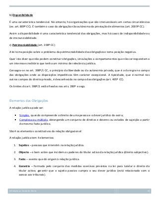 b) Disponibilidade
É uma característica tendencial. No entanto, há organizações que são irrenunciáveis em certas circunstâncias
(ex. art. 809º CC). É também o caso da obrigação não autónoma da prestação de alimentos (art. 2009º CC).
Assim a disponibilidade é uma característica tendencial das obrigações, mas há casos de indisponibilidade ou
de irrenunciabilidade.
c) Patrimoniabilidade (art. 398º CC)
A lei toma posição sobre o problema da patrimoniabilidade das obrigações e toma posição negativa.
Quer isto dizer que não podem constituir obrigações, vinculações a comportamentos que não correspondam a
um interesse creditório que tenha um mínimo de relevância jurídica.
Consagra-se no art. 398º/1 CC, o princípio da liberdade ou da autonomia privada, que é a da regra no campo
das obrigações onde as disposições impeditivas têm carácter excepcional. A tipicidade, que é normal nos
outros campos do direito privado, é desconhecida no campo das obrigações (art. 405º CC).
Os limites do art. 398º/1 estão fixados nos arts. 280º e segs.

Elementos das Obrigações
A relação jurídica pode ser:
Simples, quando compreende o direito de uma pessoa e o dever jurídico da outra;
Complexa ou múltipla, abrangendo um conjunto de direitos e deveres ou estados de sujeição a partir
do mesmo facto jurídico.
São 4 os elementos constitutivos da relação obrigacional:
A relação jurídica tem 4 elementos:
1. Sujeitos – pessoas que intervêm na relação jurídica.
2. Objecto – o bem sobre que incidem os poderes do titular activo da relação jurídica (direito subjectivo).
3. Facto – evento que dá origem à relação jurídica.
4. Garantia – formada pelo conjunto das medidas coercivas previstas na lei para tutelar o direito do
titular activo; garantir que o sujeito passivo cumpra o seu dever jurídico (está relacionado com o
acesso aos tribunais).

Introdução ao Estudo do Direito

43

 