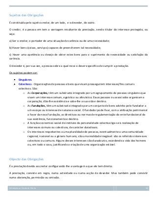 Sujeitos das Obrigações
É constituída pelo sujeito credor, de um lado, e o devedor, do outro.
O credor, é a pessoa em tem a vantagem resultante da prestação, sendo titular do interesse protegido, ou
seja:
a) Ser o credor, o portador de uma situação de carência ou de uma necessidade;
b) Haver bens (coisas, serviços) capazes de preencherem tal necessidade;
c) Haver uma apetência ou desejo de obter estes bens para o suprimento da necessidade ou satisfação da
carência.
O devedor é, por sua vez, a pessoa sobre a qual recai o dever específico de cumprir a prestação.
Os sujeitos podem ser:
Singulares.
Colectivos - Organizações de pessoas e bens que visam prosseguirem interesses/fins comuns
colectivos. São:
o As Corporações, têm um substracto integrado por um agrupamento de pessoas singulares que
visam um interesse comum, egoístico ou altruístico. Essas pessoas ou associados organizam a
corporação, dão-lhe assistência e cabe-lhe a sua vida e destino.
o As Fundações, têm um substracto integrado por um conjunto de bens adstrito pelo fundador a
um escopo ou interesse de natureza social. O fundador pode fixar, com a atribuição patrimonial
a favor da nova Fundação, as directivas ou normas de regulamentação do ente fundacional da
sua existência, funcionamento e destino.
o A função economico-social do instituto da personalidade colectiva liga-se à realização de
interesses comuns ou colectivos, de carácter duradouro.
o Os interesses respeitantes a uma pluralidade de pessoas, eventualmente a uma comunidade
regional, nacional ou a género humano, são uma realidade inegável: são os referidos interesses
colectivos ou comuns. Alguns desses interesses são duradouros, excedendo a vida dos homens
ou, em todo o caso, justificando a criação de uma organização estável.

Objecto das Obrigações
É a prestação devida ao credor configurando-lhe a vantagem a que ele tem direito.
A prestação, consiste em regra, numa actividade ou numa acção do devedor. Mas também pode consistir
numa abstenção, permissão ou omissão.

Introdução ao Estudo do Direito

44

 