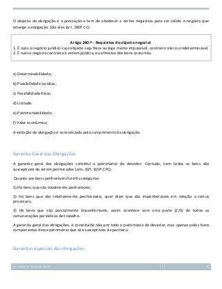 O objecto da obrigação é a prestação e tem de obedecer a certos requisitos para ser válido o negócio que
emerge a obrigação. São eles (art. 280º CC):

Artigo 280.º - Requisitos do objecto negocial
1. É nulo o negócio jurídico cujo objecto seja física ou lega mente impossível, contrário à lei ou indeterminável.
2. É nulo o negócio contrário à ordem pública, ou ofensivo dos bons costumes.

a) Determinabilidade;
b) Possibilidade Jurídica;
c) Possibilidade física;
d) Licitude.
e) Patrimoniabilidade;
f) Valor económico;
A extinção da obrigação é concretizada pelo cumprimento da obrigação.

Garantia Geral das Obrigações
A garantia geral das obrigações constitui o património do devedor. Contudo, nem todos os bens são
susceptíveis de serem penhorados (arts. 82º, 823º CPC).
Quanto aos bens penhoráveis há três categorias:
1) Há bens que são totalmente penhoráveis;
2) Há bens que são relativamente penhoráveis, quer dizer que são impenhoráveis em relação a certos
processos;
3) Há bens que são parcialmente impenhoráveis, assim acontece com uma parte (2/3) de todas as
remunerações periódicas de trabalho.
A garantia geral das obrigações, é constituída não por todo o património do devedor, mas apenas pelos bens
componentes desse património que são susceptíveis de penhora.

Garantias especiais das obrigações

Introdução ao Estudo do Direito

45

 