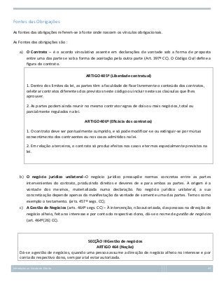 Fontes das Obrigações
As fontes das obrigações referem-se à fonte onde nascem os vínculos obrigacionais.
As Fontes das obrigações são :
a) O Contrato – é o acordo vinculativo assente em declarações de vontade sob a forma de proposta
entre uma das partes e sob a forma de aceitação pela outra parte (Art. 397º CC). O Código Civil define a
figura do contrato.
ARTIGO 405º (Liberdade contratual)
1. Dentro dos limites da lei, as partes têm a faculdade de fixar livremente o conteúdo dos contratos,
celebrar contratos diferentes dos previstos neste código ou incluir nestes as claúsulas que lhes
aprouver.
2. As partes podem ainda reunir no mesmo contrato regras de dois ou mais negócios, total ou
parcialmente regulados na lei.
ARTIGO 406º (Eficácia dos contratos)
1. O contrato deve ser pontualmente cumprido, e só pode modificar-se ou extinguir-se por mútuo
consentimento dos contraentes ou nos casos admitidos na lei.
2. Em relação a terceiros, o contrato só produz efeitos nos casos e termos especialmente previstos na
lei.

b) O negócio jurídico unilateral–O negócio jurídico pressupõe normas concretas entre as partes
intervenientes do contrato, produzindo direitos e deveres de e para ambas as partes. A origem é a
vontade dos mesmos, materializada numa declaração. No negócio jurídico unilateral, a sua
concretização depende apenas da manifestação da vontade de somente uma das partes. Temos como
exemplo o testamento. (arts. 457º segs. CC);
c) A Gestão de Negócios (arts. 464º segs. CC) – À intervenção, não autorizada, das pessoas na direcção de
negócio alheio, feita no interesse e por conta do respectivo dono, dá-se o nome de gestão de negócios
(art. 464º[26] CC).

SECÇÃO IIIGestão de negócios
ARTIGO 464 (Noção)
Dá-se a gestão de negócios, quando uma pessoa assume a direcção de negócio alheio no interesse e por
conta do respectivo dono, sem para tal estar autorizada.
Introdução ao Estudo do Direito

47

 