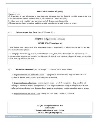 ARTIGO 465º (Deveres do gestor)
O gestor deve:
a) Conformar-se com o interesse e a vontade, real ou presumível, do dono do negócio, sempre que esta
não seja contrária à lei ou à ordem pública, ou ofensiva dos bons costumes;
b) Avisar o dono do negócio, logo que seja possível, de que assumiu a gestão;
c) Prestar contas, findo o negócio ou interrompida a gestão, ou quando o dono as exigir;

d) -

Enriquecimento Sem Causa (arts. 473º segs. CC) –
SECÇÃO IV Enriquecimento sem causa
ARTIGO 473o (Princípio geral)

1. Aquele que, sem causa justificativa, enriquecer à custa de outrem é obrigado a restiuir aquilo com que
injustamente se locupletou.
2. A obrigação de restituir, por enriquecimento sem causa, tem de modo especial por objecto o que for
indevidamente recebido, ou o que for recebido por virtude de uma causa que deixou de existir ou em vista
de um efeito que não se verificou.

e) -

Responsabilidade Civil (arts. 483º segs. CC) – Temos várias modalidades:

→ Responsabilidade civil por factos ilícitos – regra geral (5 pressupostos) – responsabilidade civil
subjectiva porque assenta na culpa do agente – art.483º CC
→ Responsabilidade pelos riscos – excepção/sem culpa – art.499º e seguintes - Responsabilidade
excepção, pois só existe nos casos previstos na lei. Responsabilidade civil que uma pessoa tem sem
culpa ou independentemente da culpa. Desenvolve uma actividade geradora de risco para os outros.
→ Responsabilidade por factos lícitos – excepção – art.339º, 1349º nº3, 1367º CC

SECÇÃO V Responsabilidade civil
SUBSECÇÃO I
Responsabilidade por factos ilícitos
ARTIGO 483o (Princípio geral)
Introdução ao Estudo do Direito

48

 
