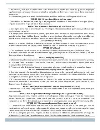 1. Aquele que, com dolo ou mera culpa, violar ilicitamente o direito de outrem ou qualquer disposição
legal destinada a proteger interesses alheios fica obrigado a indemnizar o lesado pelos danos resultantes
da violação. .
2. Só existe obrigação de indemnizar independentemente de culpa nos casos especificados na lei.
ARTIGO 484º (Ofensa do crédito ou do bom nome)
Quem afirmar ou difundir um facto capaz de prejudicar o crédito ou o bom nome de qualquer pessoa,
singular ou colectiva, responde pelos danos causados.
ARTIGO 485º (Conselhos, recomendações ou informações)
1. Os simples conselhos, recomendações ou informações não responsabilizam quem os dá, ainda que haja
negligência da sua parte.
2. A obrigação de indemnizar existe, porém, quando se tenha assumido a responsabilidade pelos danos,
quando havia o dever jurídico de dar conselho, recomendação ou informação e se tenha procedido com
negligência ou intenção de prejudicar, ou quando o procedimento do agente constitua facto punível.
ARTIGO 486o (Omissões)
As simples omissões dão lugar à obrigação de reparar os danos, quando, independentemente dos outros
requisitos legais, havia, por força da lei ou do negócio jurídico, o dever de praticar o acto omitido.
ARTIGO 487o (Culpa)
1. É ao lesado que incumbe provar a culpa do autor da lesão, salvo havendo presunção legal de culpa.
2. A culpa é apreciada, na falta de outro critério legal, pela diligência de um bom pai de família, em face
das circunstâncias de cada caso.
ARTIGO 488o (Imputabilidade)
1. Não responde pelas consequências do facto danoso quem, no momento em que o facto ocorreu, estava,
por qualquer causa, incapacitado de entender ou querer, salvo se o agente se colocou culposamente nesse
estado, sendo este transitório.
2. Presume-se falta de imputabilidade nos menores de sete anos e nos interditos por anomalia psíquica.
ARTIGO 489º(Indemnização por pessoa não impútavel)
1. Se o acto causador dos danos tiver sido praticado por pessoa não imputável, pode esta, por motivo de
equidade, ser condenada a repará-los, total ou parcialmente, desde que não seja possível obter a devida
reparação das pessoas a quem incumbe a sua vigilância.
2. A indemnização será, todavia, calculada por forma a não privar a pessoa não imputável dos alimentos
necessários, conforme o seu estado e condição, nem dos meios indispensáveis para cumprir os seus
deveres legais de alimentos.
ARTIGO 490º (Responsabilidade dos autores, instigadores e auxiliares)
Se forem vários os autores, instigadores ou auxiliares do acto lícito, todos eles respondem pelos danos que
hajam causado.
ARTIGO 491º (Responsabilidade das pessoas obrigadas à vigilância de outrem)
As pessoas que, por lei ou negócio jurídico, forem obrigadas a vigiar outras, por virtude da incapacidade
natural destas, são responsáveis pelos danos que elas causem a terceiro, salvo se mostrarem que
cumpriram o seu dever de vigilância ou que os danos se teriam produzido ainda que o tivessem cumprido.
ARTIGO 492º (Danos causados por edifícios ou outras obras)
1. O proprietário ou possuidor de edifício ou de outra obra que ruir, no todo ou em parte, por vício de
construção ou defeito de conservação, responde pelos danos causados, salvo se provar que não houve
culpa da sua parte ou que, mesmo com a diligência devida, se não teriam evitado os danos.
2. A pessoa obrigada, por lei ou negócio jurídico, a conservar o edifício ou obra responde, em lugar do
proprietário ou possuidor , quando os danos forem devidos exclusivamente a defeito de conservação.
Introdução ao Estudo do Direito

49

 