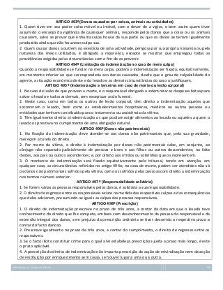 ARTIGO 493º(Danos causados por coisas, animais ou actividades)
1. Quem tiver em seu poder coisa móvel ou imóvel, com o dever de a vigiar, e bem assim quem tiver
assumido o encargo da vigilância de quaisquer animais, responde pelos danos que a coisa ou os animais
causarem, salvo se provar que enhuma culpa houve da sua parte ou que os danos se teriam igualmente
produzido ainda que não houvesse culpa sua.
2. Quem causar danos a outrem no exercício de uma actividade, perigosa por sua própria natureza ou pela
natureza dos meios utilizados, é obrigado a repará-los, excepto se mostrar que empregou todas as
providências exigidas pelas circunstâncias com o fim de os prevenir.
ARTIGO 494º (Limitação da indemnização no caso de mera culpa)
Quando a responsabilidade se fundar na mera culpa, poderá a indemnização ser fixada, equitativamente,
em montante inferior ao que corresponderia aos danos causados, desde que o grau de culpabilidade do
agente, a situação económica deste e do lesado e as demais circunstâncias do caso o justifiquem.
ARTIGO 495º (Indemnização a terceiros em caso de morte ou lesão corporal)
1. No caso de lesão de que proveio a morte, é o responsável obrigado a indemnizar as despesas feitas para
salvar o lesado e todas as demais, sem exceptuar as do funeral.
2. Neste caso, como em todos os outros de lesão corporal, têm direito a indemnização aqueles que
socorreram o lesado, bem como os estabelecimentos hospitalares, médicos ou outras pessoas ou
entidades que tenham contribuído para o tratamento ou assistência da vítima.
3. Têm igualmente direito a indemnização os que podiam exigir alimentos ao lesado ou aqueles a quem o
lesado os prestava no cumprimento de uma obrigação natural.
ARTIGO 496º(Danos não patrimoniais)
1. Na fixação da indemnização deve atender-se aos danos não patrimoniais que, pela sua gravidade,
mereçam a tutela do direito.
2. Por morte da vítima, o direito à indemnização por danos não patrimoniais cabe, em conjunto, ao
cônjuge não separado judicialmente de pessoas e bens e aos filhos ou outros descendentes; na falta
destes, aos pais ou outros ascendentes; e, por último aos irmãos ou sobrinhos que os representem.
3. O montante da indemnização será fixado equitativamente pelo tribunal, tendo em atenção, em
qualquer caso, as circunstâncias referidas no artigo 494o; no caso de morte, podem ser atendidos não só
os danos não patrimoniais sofridos pela vítima, como os sofridos pelas pessoas com direito a indemnização
nos termos número anterior.
ARTIGO 497º (Responsabilidade solidária)
1. Se forem várias as pessoas responsáveis pelos danos, é solidária a sua responsabilidade.
2. O direito de regresso entre os responsáveis existe na medida das respectivas culpas e das consequências
que delas advieram, presumindo-se iguais as culpas das pessoas responsáveis.
ARTIGO 498º (Prescrição)
1. O direito de indemnização prescreve no prazo de três anos, a contar da data em que o lesado teve
conhecimento do direito que lhe compete, embora com desconhecimento da pessoa do responsável e da
extensão integral dos danos, sem prejuízo da prescrição ordinária se tiver decorrido o respectivo prazo a
contar do facto danoso.
2. Prescreve igualmente no prazo de três anos, a contar do cumprimento, o direito de regresso entre os
responsáveis.
3. Se o facto ilícito constituir crime para o qual a lei estabeleça prescrição sujeita a prazo mais longo, é este
o prazo aplicável.
4. A prescrição do direito de indemnização não importa prescrição da acção de reivindicação nem da acção
de restituição por enriquecimento sem causa, se houver lugar a uma ou a outra.
Introdução ao Estudo do Direito

50

 