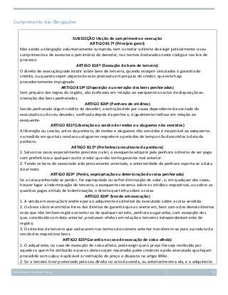 Cumprimento das Obrigações
SUBSECÇÃO IAcção de cumprimento e execução
ARTIGO 817º (Princípio geral)
Não sendo a obrigação voluntariamente cumprida, tem o credor o direito de exigir judicialmente o seu
cumprimento e de executar o património do devedor, nos termos declarados neste código e nas leis de
processo.
ARTIGO 818º (Execução de bens de terceiro)
O direito de execução pode incidir sobre bens de terceiro, quando estejam vinculados à garantia do
crédito, ou quando sejam objecto de acto praticado em prejuízo do credor, que este haja
procedentemente impugnado.
ARTIGO 819º (Disposição ou oneração dos bens penhorados)
Sem prejuízo das regras do registo, são ineficazes em relação ao exequente os actos de disposição ou
oneração dos bens penhorados.
ARTIGO 820º (Penhora de créditos)
Sendo penhorado algum crédito do devedor, a extinção dele por causa dependente da vontade do
executado ou do seu devedor, verificada depois da penhora, é igualmente ineficaz em relação ao
exequente.
ARTIGO 821º(Liberação ou cessão de rendas ou alugueres não vencidos)
A liberação ou cessão, antes da penhora, de rendas e alugueres não vencidos é inoponível ao exequente,
na medida em que tais rendas ou alugueres respeitem a períodos de tempo não decorridos à data da
penhora.
ARTIGO 822º (Preferência resultante da penhora)
1. Salvo nos casos especialmente previstos na lei, o exequente adquire pela penhora o direito de ser pago
com preferência a qualquer outro credor que não tenha garantia real anterior.
2. Tendo os bens do executado sido previamente arrestado, a anterioridade da penhora reporta-se à data
do arresto.
ARTIGO 823º (Perda, expropriação ou deterioração da coisa penhorada)
Se a coisa penhorada se perder, for expropriada ou sofrer diminuição de valor, e, em qualquer dos casos,
houver lugar a indemnização de terceiro, o exequente conserva sobre os créditos respectivos, ou sobre as
quantias pagas a título de indemnização, o direito que tinha sobre a coisa.
ARTIGO 824º (Venda em execução)
1. A venda em execução transfere para o adquirente os direitos do executado sobre a coisa vendida.
2. Os bens são transmitidos livres dos direitos de garantia que os onerarem, bem como dos demais direitos
reais que não tenham registo anterior ao de qualquer arresto, penhora ou garantia, com excepção dos
que, constituídos em data anterior, produzam efeitos em relação a terceiros independentemente de
registo.
3. Os direitos de terceiro que caducarem nos termos do número anterior transferem-se para o produto da
venda dos respectivos bens.
ARTIGO 825ºGarantia no caso de execução de coisa alheia)
1. O adquirente, no caso de execução de coisa alheia, pode exigir que o preço lhe seja restituído por
aqueles a quem foi atribuído e que os danos sejam reparados pelos credores e pelo executado que hajam
procedido com culpa; é aplicável à restituição do preço o disposto no artigo 894o.
2. Se o terceiro tiver protestado pelo seu direito no acto da venda, ou anteriormente a ela, e o adquirente
Introdução ao Estudo do Direito

51

 