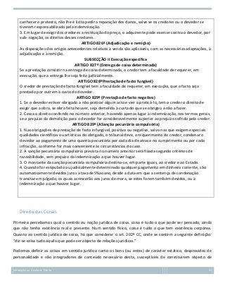 conhecer o protesto, não lhe é lícito pedir a reparação dos danos, salvo se os credores ou o devedor se
tiverem responsabilizado pela indemnização.
3. Em lugar de exigir dos credores a restituição do preço, o adquirente pode exercer contra o devedor, por
sub- rogação, os direitos desses credores.
ARTIGO 826º (Adjudicação e remição)
As disposições dos artigos antecedentes relativos à venda são aplicáveis, com as necessárias adaptações, à
adjudicação e à remição.
SUBSECÇÃO II Execução específica
ARTIGO 827º (Entrega de coisa determinada)
Se a prestação consistir na entrega de coisa determinada, o credor tem a faculdade de requerer, em
execução, que a entrega lhe seja feita judicialmente.
ARTIGO 828ºPrestação de facto fungível)
O credor de prestação de facto fungível tem a faculdade de requerer, em execução, que o facto seja
prestado por outrem à custa do devedor.
ARTIGO 829º (Prestação de facto negativo)
1. Se o devedor estiver obrigado a não praticar algum acto e vier a praticá-lo, tem o credor o direito de
exigir que a obra, se obra feita houver, seja demolida à custa do que se obrigou a não a fazer.
2. Cessa o direito conferido no número anterior, havendo apenas lugar à indemnização, nos termos gerais,
se o prejuízo da demolição para o devedor for consideravelmente superior ao prejuízo sofrido pelo credor.
ARTIGO 829º (ASanção pecuniária compulsória)
1. Nas obrigações de prestação de facto infungível, positivo ou negativo, salvo nas que exigem especiais
qualidades científicas ou artísticas do obrigado, o tribunal deve, a requerimento do credor, condenar o
devedor ao pagamento de uma quantia pecuniária por cada dia de atraso no cumprimento ou por cada
infracção, conforme for mais conveniente às circunstâncias do caso.
2. A sanção pecuniária compulsória prevista no número anterior será fixada segundo critérios de
razoabilidade, sem prejuízo da indemnização a que houver lugar.
3. O montante da sanção pecuniária compulsória destina-se, em parte iguais, ao credor e ao Estado.
4. Quando for estipulado ou judicialmente determinado qualquer pagamento em dinheiro corrente, são
automaticamente devidos juros à taxa de5%aoano, desde a data em que a sentença de condenação
transitar em julgado, os quais acrescerão aos juros de mora, se estes forem também devidos, ou à
indemnização a que houver lugar.

Direito das Coisas
Primeiro percebamos qual o sentido ou noção jurídica de coisa. coisa é tudo o que pode ser pensado, ainda
que não tenha existência real e presente. Num sentido físico, coisa é tudo o que tem existência corpórea.
Quanto ao sentido jurídico de coisa, há que considerar o art. 202º CC, onde se contém a seguinte definição:
“diz-se coisa tudo aquilo que pode ser objecto de relações jurídicas.”
Podemos definir as coisas em sentido jurídico como os bens (ou entes) de carácter estático, desprovidos de
personalidade e não integradores de conteúdo necessário desta, susceptíveis de constituírem objecto de
Introdução ao Estudo do Direito

52

 
