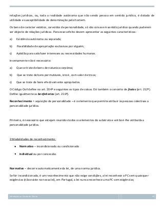 relações jurídicas, ou, toda a realidade autónoma que não sendo pessoa em sentido jurídico, é dotada de
utilidade e susceptibilidade de denominação pelo homem.
Os bens de carácter estático, carecidos de personalidade, só são coisas em sentido jurídico quando puderem
ser objecto de relações jurídicas. Para esses efeito devem apresentar as seguintes características:
a)

Existência autónoma ou separada;

b)

Possibilidade de apropriação exclusivas por alguém;

c)

Aptidão para satisfazer interesses ou necessidades humanas.

Inversamente não é necessário:
a)

Que se trate de bens de natureza corpórea;

b)

Que se trate de bens permutáveis, isto é, com valor de troca;

c)

Que se trate de bens efectivamente apropriados.

O Código Civil define no art. 204º e seguintes os tipos de coisas. Dá também o conceito de frutos (art. 212º).
Define igualmente as benfeitorias (art. 216º).
Reconhecimento = aquisição de personalidade – é o elemento que permite atribuir às pessoas colectivas a
personalidade jurídica.

Primeiro, é necessário que estejam reunidos todos os elementos do substrato e então é-lhe atribuída a
personalidade jurídica.

2 Modalidades de reconhecimento:
Normativo – incondicionado ou condicionado
Individual ou por concessão.

Normativo – decorre automaticamente da lei, de uma norma jurídica.
Se for incondicionado, é um reconhecimento que não exige condições, a lei reconhece a PC sem quaisquer
exigências (não existe na nossa lei), em Portugal, a lei nunca reconhece uma PC sem exigências;

Introdução ao Estudo do Direito

53

 
