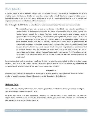 Direito da Família
A família faz parte da natureza do homem, não é criada pelo Estado, mas faz parte da realidade social. Isto
significa que o instituto da família, precedendo a organização estatal, é jurídico enquanto existe antes e
independentemente do reconhecimento do Estado, e antes e independentemente de uma disciplina que
regule as estruturas e as relações que lhe são conexas.
Nas Declarações da ONU defini-se a família como uma sociedade natural fundada sobre o matrimônio.
“O matrimônio, que dá certeza e tendencial estabilidade as relações familiares, e
institucionaliza os deveres dos cônjuges e dos filhos, é um instituto jurídico, antes, porém, um
instituto ético e social. Os institutos familiares estão entre aqueles que conhecem mais a
influência de dados extrajurídicos, e as transformações ligadas ao fluir do tempo: atua-se no
costume e, enquanto aceita pela consciência social, devem ser reconhecidas pela lei. O instituto
social também perdeu parte do seu esmalte, a realidade hodierna atesta o affievolimento da
tradicional preeminência da família fundada sobre o matrimônio; são crescentes cada vez mais
os casos de convivência more uxório. Apesar de ela conservar o significado de instituto central
do sistema familiar, seja na consciência social seja, sobretudo, nas normas de leis. A
necessidade porém, de reconhecer junto dela, as relações more uxorio, é verificável, devendo-se
por atenção à realidade dos afetos, em um designo, todavia de não fácil contemperamento de
exigências”.
Em um dos artigos da Declaração Universal dos Direitos Humanos faz referência à família, entendida na sua
unidade, como sujeito em sentido jurídico, afirmando que “a família é o núcleo natural e fundamental da
sociedade e tem direitos à proteção por parte da sociedade e do Estado”.
Artigo 1577.º
Casamento é o contrato celebrado entre duas pessoas de sexo diferente que pretendem constituir família
mediante uma plena comunhão de vida, nos termos das disposições deste Código.

União de Facto
Trata-se de uma relação jurídica entre duas pessoas que, independentemente do sexo, vivem em condições
análogas às dos cônjuges há mais de 2 anos.
Escusado sera dizer que será necessário constatar, no caso concreto, a não verificação de qualquer
impedimento dirimente aos efeitos da mencionada relação (ex: casamento anterior não dissolvido de
qualquer um dos membros da união de facto).

Introdução ao Estudo do Direito

55

 