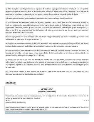 a) Reformulação e aperfeiçoamento de algumas disposições legais já existentes no âmbito da Lei n.o 7/2001,
designadamente quanto aos direitos de protecção e atribuição da casa de morada de família e ao regime de
acesso às prestações de sobrevivência, em caso de morte de um dos membros da união de facto;
b) Introdução de novas disposições legais que assumem particular importância, tais como:
(i) Introdução de um normativo relativo à prova da união de facto, clarificando-se que, na falta de disposição
legal ou regulamentar que exija prova documental específica, a união de facto prova- se por qualquer meio
legalmente admissível, sendo que no caso de se provar por declaração emitida pela junta de freguesia, o
documento deve ser acompanhado de declaração, sob o compromisso de honra, de que vivem, ou viveram,
em união de facto há mais de 2 anos;
(ii) Consagração do direito a indemnização por danos não patrimoniais, por morte da vítima que vivesse em
união de facto (alteração ao artigo 496.º do CC);
(iii) Confere-se ao membro sobrevivo da união de facto a possibilidade de beneficiar das prestações por morte
independentemente da possibilidade de obtenção de alimentos da herança do membro falecido;
(iv) Consagração da possibilidade do membro sobrevivo da união de facto ter direito a exigir da alimentos da
herança do falecido, sem que agora esteja dependente da demonstração e prova de que os seus herdeiros
directos não a podem prestar (artigo 2020.º do CC);
v) Reforço da protecção da casa de morada de família em caso de morte, reconhecendo-se ao membro
sobrevivo um direito de uso do imóvel e do recheio pelo período mínimo de 5 anos; reconhece-se, ainda, uma
vez esgotado o prazo acima referido, o direito pelo membro sobrevivo ao arrendamento nas condições gerais
do mercado.
(vi) Cessação do direito a uma pensão de alimentos (que vinha recebendo por força do divórcio), se o
alimentando iniciar uma relação de união de facto.

Parentesco
ARTIGO 1578.º
(Noção de parentesco)
Parentesco é o vínculo que une duas pessoas, em consequência de uma delas descender da outra ou de
ambas procederem de um progenitor comum.
ARTIGO
1579.º
(Elementos do parentesco)
O parentesco determina-se pelas gerações que vinculam os parentes um ao outro: cada geração forma um
grau, e a série dos graus constitui a linha de parentesco.
Introdução ao Estudo do Direito

56

 