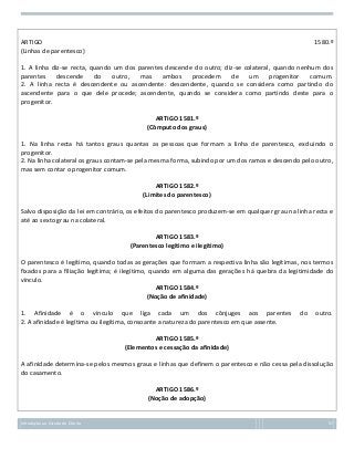 ARTIGO
(Linhas de parentesco)

1580.º

1. A linha diz-se recta, quando um dos parentes descende do outro; diz-se colateral, quando nenhum dos
parentes
descende
do
outro,
mas
ambos
procedem
de
um
progenitor
comum.
2. A linha recta é descendente ou ascendente: descendente, quando se considera como partindo do
ascendente para o que dele procede; ascendente, quando se considera como partindo deste para o
progenitor.
ARTIGO 1581.º
(Cômputo dos graus)
1. Na linha recta há tantos graus quantas as pessoas que formam a linha de parentesco, excluindo o
progenitor.
2. Na linha colateral os graus contam-se pela mesma forma, subindo por um dos ramos e descendo pelo outro,
mas sem contar o progenitor comum.
ARTIGO 1582.º
(Limites do parentesco)
Salvo disposição da lei em contrário, os efeitos do parentesco produzem-se em qualquer grau na linha recta e
até ao sexto grau na colateral.
ARTIGO 1583.º
(Parentesco legítimo e ilegítimo)
O parentesco é legítimo, quando todas as gerações que formam a respectiva linha são legítimas, nos termos
fixados para a filiação legítima; é ilegítimo, quando em alguma das gerações há quebra da legitimidade do
vínculo.
ARTIGO 1584.º
(Noção de afinidade)
1. Afinidade é o vínculo que liga cada um dos cônjuges aos parentes
2. A afinidade é legítima ou ilegítima, consoante a natureza do parentesco em que assente.

do

outro.

ARTIGO 1585.º
(Elementos e cessação da afinidade)
A afinidade determina-se pelos mesmos graus e linhas que definem o parentesco e não cessa pela dissolução
do casamento.
ARTIGO 1586.º
(Noção de adopção)

Introdução ao Estudo do Direito

57

 
