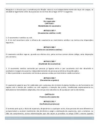 Adopção é o vínculo que, à semelhança da filiação natural, mas independentemente dos laços do sangue, se
estabelece legalmente entre duas pessoas nos termos dos artigos 1973.º e seguintes.

TÍTULO II
Do casamento
CAPÍTULO I
Modalidades do casamento
ARTIGO 1587.º
(Casamentos católico e civil)
1. O casamento é católico ou civil.
2. A lei civil reconhece valor e eficácia de casamento ao matrimónio católico nos termos das disposições
seguintes.
ARTIGO 1588.º
(Efeitos do casamento católico)
O casamento católico rege-se, quando aos efeitos civis, pelas normas comuns deste código, salvo disposição
em contrário.
ARTIGO 1589.º
(Dualidade de casamentos)
1. O casamento católico contraído por pessoas já ligadas entre si por casamento civil não dissolvido é
averbado à margem do assento, independentemente do processo preliminar de publicações.
2. Não é permitido o casamento civil de duas pessoas unidas por matrimónio católico anterior.
ARTIGO 1590.º
(Casamentos urgentes)
O casamento urgente que for celebrado sem a presença de ministro da Igreja Católica ou de funcionário do
registo civil é havido por católico ou civil segundo a intenção das partes, manifestada expressamente ou
deduzida das formalidades adoptadas, das crenças dos nubentes ou de quaisquer outros elementos.
CAPÍTULO II
Promessa de casamento
ARTIGO 1591.º
(Ineficácia da promessa)
O contrato pelo qual, a título de esponsais, desposórios ou qualquer outro, duas pessoas de sexo diferente se
comprometem a contrair matrimónio não dá direito a exigir a celebração do casamento, nem a reclamar, na
falta de cumprimento, outras indemnizações que não sejam as previstas no artigo 1594.º, mesmo quando
Introdução ao Estudo do Direito

58

 