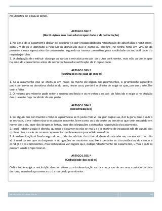 resultantes de cláusula penal.

ARTIGO 1592.º
(Restituições, nos casos de incapacidade e de retractação)
1. No caso de o casamento deixar de celebrar-se por incapacidade ou retractação de algum dos promitentes,
cada um deles é obrigado a restituir os donativos que o outro ou terceiro lhe tenha feito em virtude da
promessa e na expectativa do casamento, segundo os termos prescritos para a nulidade ou anulabilidade do
negócio jurídico.
2. A obrigação de restituir abrange as cartas e retratos pessoais do outro contraente, mas não as coisas que
hajam sido consumidas antes da retractação ou da verificação da incapacidade.
ARTIGO 1593.º
(Restituições no caso de morte)
1. Se o casamento não se efectuar em razão da morte de algum dos promitentes, o promitente sobrevivo
pode conservar os donativos do falecido, mas, nesse caso, perderá o direito de exigir os que, por sua parte, lhe
tenha feito.
2. O mesmo promitente pode reter a correspondência e os retratos pessoais do falecido e exigir a restituição
dos que este haja recebido da sua parte.
ARTIGO 1594.º
(Indemnizações)
1. Se algum dos contraentes romper a promessa sem justo motivo ou, por culpa sua, der lugar a que o outro
se retracte, deve indemnizar o esposado inocente, bem como os pais deste ou terceiros que tenham agido em
nome dos pais, quer das despesas feitas, quer das obrigações contraídas na previsão do casamento.
2. Igual indemnização é devida, quando o casamento não se realize por motivo de incapacidade de algum dos
contraentes, se ele ou os seus representantes houverem procedido com dolo.
3. A indemnização é fixada segundo o prudente arbítrio do tribunal, devendo atender-se, no seu cálculo, não
só à medida em que as despesas e obrigações se mostrem razoáveis, perante as circunstâncias do caso e a
condição dos contraentes, mas também às vantagens que, independentemente do casamento, umas e outras
possam ainda proporcionar.
ARTIGO 1595.º
(Caducidade das acções)
O direito de exigir a restituição dos donativos ou a indemnização caduca no prazo de um ano, contado da data
do rompimento da promessa ou da morte do promitente.

Introdução ao Estudo do Direito

59

 